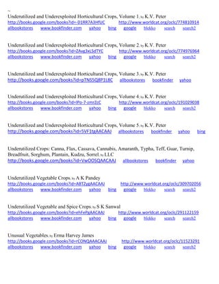 ~ 
Underutilized and Underexploited Horticultural Crops, Volume 1; by K.V. Peter http://books.google.com/books?id=-D1RR7A3HfUC http://www.worldcat.org/oclc/774810914 allbookstores www.bookfinder.com yahoo bing google blekko search search2 
Underutilized and Underexploited Horticultural Crops, Volume 2; by K.V. Peter http://books.google.com/books?id=ZAvg3xLSdTYC http://www.worldcat.org/oclc/774976964 allbookstores www.bookfinder.com yahoo bing google blekko search search2 
Underutilized and Underexploited Horticultural Crops, Volume 3; by K.V. Peter http://books.google.com/books?id=pTNS5Q8P1L8C allbookstores bookfinder yahoo 
Underutilized and Underexploited Horticultural Crops, Volume 4; by K.V. Peter http://books.google.com/books?id=lPo-7-zmrZcC http://www.worldcat.org/oclc/191029038 allbookstores www.bookfinder.com yahoo bing google blekko search search2 
Underutilized and Underexploited Horticultural Crops, Volume 5; by K.V. Peter http://books.google.com/books?id=5VF1tgAACAAJ allbookstores bookfinder yahoo bing 
Underutilized Crops: Canna, Flax, Cassava, Cannabis, Amaranth, Typha, Teff, Guar, Turnip, Breadfruit, Sorghum, Plantain, Kudzu, Sorrel; by LLC http://books.google.com/books?id=VwOOSQAACAAJ allbookstores bookfinder yahoo 
Underutilized Vegetable Crops; by A K Pandey http://books.google.com/books?id=ABTZygAACAAJ http://www.worldcat.org/oclc/309702056 allbookstores www.bookfinder.com yahoo bing google blekko search search2 
Underutilized Vegetable and Spice Crops; by S K Sanwal http://books.google.com/books?id=ehFePgAACAAJ http://www.worldcat.org/oclc/291122159 allbookstores www.bookfinder.com yahoo bing google blekko search search2 
Unusual Vegetables; by Erma Harvey James http://books.google.com/books?id=rCONQAAACAAJ http://www.worldcat.org/oclc/11523291 allbookstores www.bookfinder.com yahoo bing google blekko search search2 
 