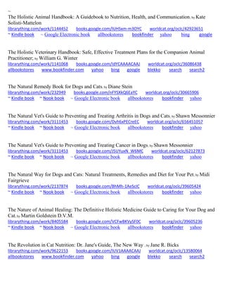 ~ The Holistic Animal Handbook: A Guidebook to Nutrition, Health, and Communication; by Kate Solisti-Mattelon librarything.com/work/1144452 books.google.com/lUHSxm-m3OYC worldcat.org/oclc/42923651 ~ Kindle book ~ Google Electronic book allbookstores bookfinder yahoo bing google 
The Holistic Veterinary Handbook: Safe, Effective Treatment Plans for the Companion Animal Practitioner; by William G. Winter librarything.com/work/1141068 books.google.com/IdYCAAAACAAJ worldcat.org/oclc/36086438 
allbookstores www.bookfinder.com yahoo bing google blekko search search2 
The Natural Remedy Book for Dogs and Cats; by Diane Stein librarything.com/work/232949 books.google.com/nFYSXkQ6EaYC worldcat.org/oclc/30665906 ~ Kindle book ~ Nook book ~ Google Electronic book allbookstores bookfinder yahoo 
The Natural Vet's Guide to Preventing and Treating Arthritis in Dogs and Cats; by Shawn Messonnier librarything.com/work/3111453 books.google.com/Dvh6xPECreEC worldcat.org/oclc/656451057 
~ Kindle book ~ Nook book ~ Google Electronic book allbookstores bookfinder yahoo 
The Natural Vet's Guide to Preventing and Treating Cancer in Dogs; by Shawn Messonnier librarything.com/work/3111453 books.google.com/J5UYuxN_W6MC worldcat.org/oclc/62127873 ~ Kindle book ~ Nook book ~ Google Electronic book allbookstores bookfinder yahoo 
The Natural Way for Dogs and Cats: Natural Treatments, Remedies and Diet for Your Pet; by Midi Fairgrieve librarything.com/work/2137874 books.google.com/BhMh-1AeScIC worldcat.org/oclc/39605424 ~ Kindle book ~ Nook book ~ Google Electronic book allbookstores bookfinder yahoo 
The Nature of Animal Healing: The Definitive Holistic Medicine Guide to Caring for Your Dog and Cat; by Martin Goldstein D.V.M. librarything.com/work/8405584 books.google.com/VCFwBKVySF0C worldcat.org/oclc/39605236 ~ Kindle book ~ Nook book ~ Google Electronic book allbookstores bookfinder yahoo 
The Revolution in Cat Nutrition: Dr. Jane's Guide, The New Way ; by Jane R. Bicks librarything.com/work/9622153 books.google.com/lUV1AAAACAAJ worldcat.org/oclc/13580064 
allbookstores www.bookfinder.com yahoo bing google blekko search search2 
 