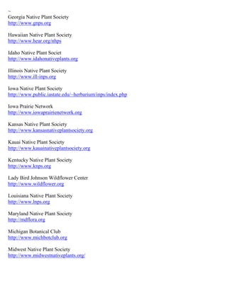 ~ 
Georgia Native Plant Society http://www.gnps.org 
Hawaiian Native Plant Society http://www.hear.org/nhps 
Idaho Native Plant Societ http://www.idahonativeplants.org Illinois Native Plant Society http://www.ill-inps.org Iowa Native Plant Society http://www.public.iastate.edu/~herbarium/inps/index.php Iowa Prairie Network http://www.iowaprairienetwork.org Kansas Native Plant Society http://www.kansasnativeplantsociety.org Kauai Native Plant Society http://www.kauainativeplantsociety.org Kentucky Native Plant Society http://www.knps.org Lady Bird Johnson Wildflower Center http://www.wildflower.org Louisiana Native Plant Society http://www.lnps.org Maryland Native Plant Society http://mdflora.org Michigan Botanical Club http://www.michbotclub.org Midwest Native Plant Society http://www.midwestnativeplants.org/ 
 