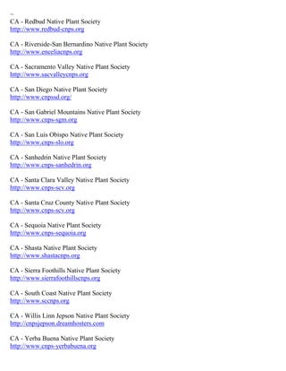 ~ CA - Redbud Native Plant Society http://www.redbud-cnps.org CA - Riverside-San Bernardino Native Plant Society http://www.enceliacnps.org CA - Sacramento Valley Native Plant Society http://www.sacvalleycnps.org CA - San Diego Native Plant Society http://www.cnpssd.org/ CA - San Gabriel Mountains Native Plant Society http://www.cnps-sgm.org CA - San Luis Obispo Native Plant Society http://www.cnps-slo.org CA - Sanhedrin Native Plant Society http://www.cnps-sanhedrin.org CA - Santa Clara Valley Native Plant Society http://www.cnps-scv.org CA - Santa Cruz County Native Plant Society http://www.cnps-scv.org CA - Sequoia Native Plant Society http://www.cnps-sequoia.org CA - Shasta Native Plant Society http://www.shastacnps.org CA - Sierra Foothills Native Plant Society http://www.sierrafoothillscnps.org CA - South Coast Native Plant Society http://www.sccnps.org CA - Willis Linn Jepson Native Plant Society http://cnpsjepson.dreamhosters.com CA - Yerba Buena Native Plant Society http://www.cnps-yerbabuena.org  