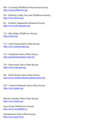 ~ 
OH - Cincinnati Wildflower Preservation Society http://cincywildflower.org 
PA - Delaware Valley Fern and Wildflower Society http://www.dvfws.org 
SC - Southern Appalachian Botanical Society http://www.sabs.appstate.edu 
VA - Blue Ridge Wildflower Society http://brwfs.org 
VA - John Clayton Native Plant Society http://www.claytonvnps.org 
VA - Pocahontas Native Plant Society http://pocahontaschapter-vnps.org 
VA - Potowmack Native Plant Society http://www.vnps-pot.org 
WI - North Woods Native Plant Society http://www.northwoodsnativeplantsociety.org 
WV - Eastern Panhandle Native Plant Society http://www.epnps.org 
British Columbia Native Plant Society http://www.npsbc.org Nova Scotia Wild Flower Society http://www.nswildflora.ca 
Saskatchewan Native Plant Society http://www.npss.sk.ca 
 