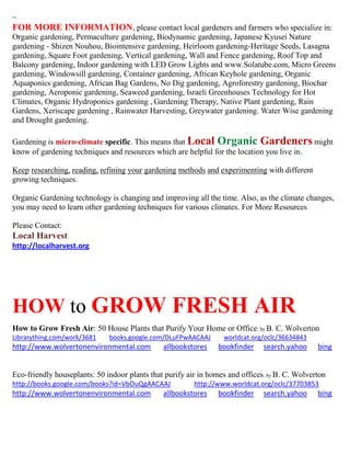 ~ 
FOR MORE INFORMATION, please contact local gardeners and farmers who specialize in: 
Organic gardening, Permaculture gardening, Biodynamic gardening, Japanese Kyusei Nature gardening - Shizen Nouhou, Biointensive gardening, Heirloom gardening-Heritage Seeds, Lasagna gardening, Square Foot gardening, Vertical gardening, Wall and Fence gardening, Roof Top and Balcony gardening, Indoor gardening with LED Grow Lights and www.Solatube.com, Micro Greens gardening, Windowsill gardening, Container gardening, African Keyhole gardening, Organic Aquaponics gardening, African Bag Gardens, No Dig gardening, Agroforestry gardening, Biochar gardening, Aeroponic gardening, Seaweed gardening, Israeli Greenhouses Technology for Hot Climates, Organic Hydroponics gardening , Gardening Therapy, Native Plant gardening, Rain Gardens, Xeriscape gardening , Rainwater Harvesting, Greywater gardening. Water Wise gardening and Drought gardening. 
Gardening is micro-climate specific. This means that Local Organic Gardeners might know of gardening techniques and resources which are helpful for the location you live in. 
Keep researching, reading, refining your gardening methods and experimenting with different growing techniques. 
Organic Gardening technology is changing and improving all the time. Also, as the climate changes, you may need to learn other gardening techniques for various climates. For More Resources 
Please Contact: 
Local Harvest 
http://localharvest.org 
HOW to GROW FRESH AIR 
How to Grow Fresh Air: 50 House Plants that Purify Your Home or Office; by B. C. Wolverton Librarything.com/work/3681 books.google.com/DLuFPwAACAAJ worldcat.org/oclc/36634843 http://www.wolvertonenvironmental.com allbookstores bookfinder search.yahoo bing 
Eco-friendly houseplants: 50 indoor plants that purify air in homes and offices; by B. C. Wolverton http://books.google.com/books?id=VbOuQgAACAAJ http://www.worldcat.org/oclc/37703853 http://www.wolvertonenvironmental.com allbookstores bookfinder search.yahoo bing 
 