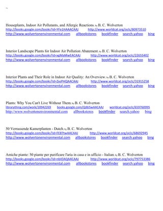 ~ 
Houseplants, Indoor Air Pollutants, and Allergic Reactions; by B. C. Wolverton http://books.google.com/books?id=YFe1HAAACAAJ http://www.worldcat.org/oclc/80973510 http://www.wolvertonenvironmental.com allbookstores bookfinder search.yahoo bing 
Interior Landscape Plants for Indoor Air Pollution Abatement; by B. C. Wolverton http://books.google.com/books?id=xgMaMwEACAAJ http://www.worldcat.org/oclc/22655402 http://www.wolvertonenvironmental.com allbookstores bookfinder search.yahoo bing 
Interior Plants and Their Role in Indoor Air Quality: An Overview; by B. C. Wolverton http://books.google.com/books?id=ZxsPHQAACAAJ http://www.worldcat.org/oclc/31915258 http://www.wolvertonenvironmental.com allbookstores bookfinder search.yahoo bing 
Plants: Why You Can't Live Without Them; by B. C. Wolverton librarything.com/work/10942269 books.google.com/QJBJSwAACAAJ worldcat.org/oclc/659760995 http://www.wolvertonenvironmental.com allbookstores bookfinder search.yahoo bing 
50 Verrassende Kamerplanten - Dutch; by B. C. Wolverton http://books.google.com/books?id=FE87twAACAAJ http://www.worldcat.org/oclc/68692945 http://www.wolvertonenvironmental.com allbookstores bookfinder search.yahoo bing 
Amiche piante: 50 piante per purificare l'aria in casa e in ufficio - Italian; by B. C. Wolverton http://books.google.com/books?id=nbIOAQAACAAJ http://www.worldcat.org/oclc/797753386 http://www.wolvertonenvironmental.com allbookstores bookfinder search.yahoo bing 
 