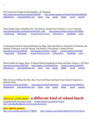 ~ 
The Treatment of Dogs by Homeopathy; by K. Sheppard http://www.librarything.com/work/1303328 http://books.google.com/books?id=Pq9itwAACAAJ 
allbookstores www.bookfinder.com yahoo bing google blekko search search2 
Three Simple Steps to Healthy Pets: The Holistic Animal Care LIfestyle; by Lisa S. Newman http://books.google.com/books?id=ZFC2TFL_Lu4C http://www.worldcat.org/oclc/67726491 ~ Kindle book ~ Nook book ~ Google Electronic book allbookstores bookfinder yahoo 
Veterinarians Guide to Natural Remedies for Dogs: Safe and Effective Alternative Treatments and Healing Techniques from the Nations Top Holistic Veterinarians; by Martin Zucker librarything.com/work/494302 books.google.com/GoFe-_n1JGwC worldcat.org/oclc/41361420 ~ Kindle book ~ Nook book ~ Google Electronic book allbookstores bookfinder yahoo 
Whole Health for Happy Dogs: A Natural Health Handbook for Dogs and Their Owners; by Jill Elliot librarything.com/work/2827348 books.google.com/sjYSQwAACAAJ worldcat.org/oclc/62302399 
allbookstores www.bookfinder.com yahoo bing google blekko search search2 
Why Is Cancer Killing Our Pets: How You Can Protect and Treat Your Animal Companion; by Deborah Straw librarything.com/work/2658411 books.google.com/Zn9CHAAACAAJ worldcat.org/oclc/44669725 
allbookstores www.bookfinder.com yahoo bing google blekko search search2 
MIRACLE in WISCONSIN – a different kind of school lunch 
feingold.org/PF/wisconsin1.html foodrevolution.org/askjohn/43.htm http://advancedhealthplan.com/miracleschool.html 
DIET DRINK POISON 
http://www.scribd.com/doc/137746898 http://calameo.com/books/000621631c357ae38ec3c 
 