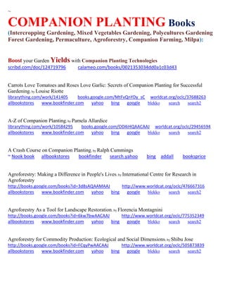 ~ 
COMPANION PLANTING Books (Intercropping Gardening, Mixed Vegetables Gardening, Polycultures Gardening 
Forest Gardening, Permaculture, Agroforestry, Companion Farming, Milpa): 
Boost your Garden Yields with Companion Planting Technologies 
scribd.com/doc/124719796 calameo.com/books/0021353034dd0a1c03d43 
Carrots Love Tomatoes and Roses Love Garlic: Secrets of Companion Planting for Successful Gardening; by Louise Riotte librarything.com/work/141405 books.google.com/MtFvQnYDy_sC worldcat.org/oclc/37688263 
allbookstores www.bookfinder.com yahoo bing google blekko search search2 
A-Z of Companion Planting; by Pamela Allardice librarything.com/work/10584295 books.google.com/OD4iHQAACAAJ worldcat.org/oclc/29456594 
allbookstores www.bookfinder.com yahoo bing google blekko search search2 
A Crash Course on Companion Planting; by Ralph Cummings 
~ Nook book allbookstores bookfinder search.yahoo bing addall booksprice 
Agroforestry: Making a Difference in People's Lives; by International Centre for Research in Agroforestry http://books.google.com/books?id=3d8sAQAAMAAJ http://www.worldcat.org/oclc/476667316 allbookstores www.bookfinder.com yahoo bing google blekko search search2 
Agroforestry As a Tool for Landscape Restoration; by Florencia Montagnini http://books.google.com/books?id=6kw7bwAACAAJ http://www.worldcat.org/oclc/775352349 allbookstores www.bookfinder.com yahoo bing google blekko search search2 
Agroforestry for Commodity Production: Ecological and Social Dimensions; by Shibu Jose http://books.google.com/books?id=FCqyPwAACAAJ http://www.worldcat.org/oclc/505873839 allbookstores www.bookfinder.com yahoo bing google blekko search search2 
 