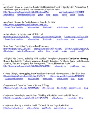 ~ 
Agroforestry Guide to Hawaii: A Directory to Restoration, Forestry, Agroforestry, Permaculture & Sustainable Agriculture in the Hawaiian Islands; by Michael Pilarski http://books.google.com/books?id=Z9D4GwAACAAJ worldcat.org/oclc/39283494 allbookstores www.bookfinder.com yahoo bing google blekko search search2 
Agorforestry Guides for Pacific Islands; by Craig R. Elevitch http://books.google.com/books?id=sHU_902_pIYC ~ Google Electronic book allbookstores bookfinder search.yahoo bing google 
An Introduction to Agroforestry; by P.K.R. Nair librarything.com/work/5751607 books.google.com/mPgV37g8ox8C worldcat.org/oclc/27186290 
~ Google Electronic book allbookstores bookfinder search.yahoo bing google 
Bob's Basics Companion Planting; by Bob Flowerdew librarything.com/work/12593858 books.google.com/LyWr_nVIKNYC worldcat.org/oclc/755704762 
allbookstores www.bookfinder.com yahoo bing google blekko search search2 
Biological Pest Control, including: Bird, Bacillus Thuringiensis, Predation, Companion Planting, Disease Resistance In Fruit And Vegetables, Biocide, Parasitoid, Pyrethrum, Beetle Bank, Scoliidae, Pyrethrin, Fire Ant, Integrated Pest Management, Tansy; by Hephaestus Books http://books.google.com/books?id=OGmQSQAACAAJ allbookstores bookfinder bing 
Climate Change, Intercropping, Pest Control and Beneficial Microorganisms; by Eric Lichtfouse http://books.google.com/books?id=RNsyKTwTfgYC http://www.worldcat.org/oclc/489218897 
~ Google Electronic book allbookstores bookfinder search.yahoo bing google 
Companion and Protective Plants; by Richard B Gregg 
http://www.worldcat.org/oclc/82943593 allbookstores bookfinder search.yahoo bing 
Companion Gardening in New Zealand: Working with Mother Nature; by Judith Collins 
http://books.google.com/books?id=gvJIHQAACAAJ allbookstores bookfinder bing 
Companion Planting; by Jeannine Davidoff - South African Organic Gardener http://www.blurb.com allbookstores bookfinder search.yahoo bing 
 