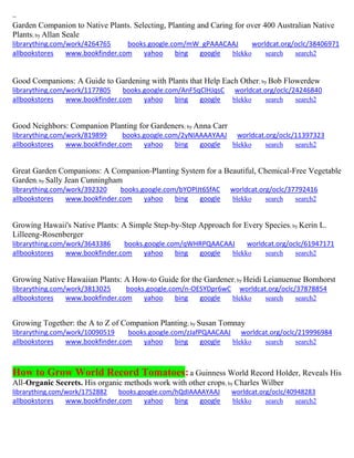 ~ 
Garden Companion to Native Plants. Selecting, Planting and Caring for over 400 Australian Native Plants; by Allan Seale librarything.com/work/4264765 books.google.com/mW_gPAAACAAJ worldcat.org/oclc/38406971 
allbookstores www.bookfinder.com yahoo bing google blekko search search2 
Good Companions: A Guide to Gardening with Plants that Help Each Other; by Bob Flowerdew librarything.com/work/1177805 books.google.com/AnF5qClHJqsC worldcat.org/oclc/24246840 
allbookstores www.bookfinder.com yahoo bing google blekko search search2 
Good Neighbors: Companion Planting for Gardeners; by Anna Carr librarything.com/work/819899 books.google.com/2yNIAAAAYAAJ worldcat.org/oclc/11397323 
allbookstores www.bookfinder.com yahoo bing google blekko search search2 
Great Garden Companions: A Companion-Planting System for a Beautiful, Chemical-Free Vegetable Garden; by Sally Jean Cunningham librarything.com/work/392320 books.google.com/bYOPlJt6SfAC worldcat.org/oclc/37792416 
allbookstores www.bookfinder.com yahoo bing google blekko search search2 
Growing Hawaii's Native Plants: A Simple Step-by-Step Approach for Every Species; by Kerin L. Lilleeng-Rosenberger librarything.com/work/3643386 books.google.com/qWHRPQAACAAJ worldcat.org/oclc/61947171 
allbookstores www.bookfinder.com yahoo bing google blekko search search2 
Growing Native Hawaiian Plants: A How-to Guide for the Gardener; by Heidi Leianuenue Bornhorst librarything.com/work/3813025 books.google.com/n-OESYDpr6wC worldcat.org/oclc/37878854 
allbookstores www.bookfinder.com yahoo bing google blekko search search2 
Growing Together: the A to Z of Companion Planting; by Susan Tomnay librarything.com/work/10090519 books.google.com/zJafPQAACAAJ worldcat.org/oclc/219996984 
allbookstores www.bookfinder.com yahoo bing google blekko search search2 
How to Grow World Record Tomatoes: a Guinness World Record Holder, Reveals His All-Organic Secrets. His organic methods work with other crops; by Charles Wilber 
librarything.com/work/1752882 books.google.com/hQdIAAAAYAAJ worldcat.org/oclc/40948283 
allbookstores www.bookfinder.com yahoo bing google blekko search search2 
 