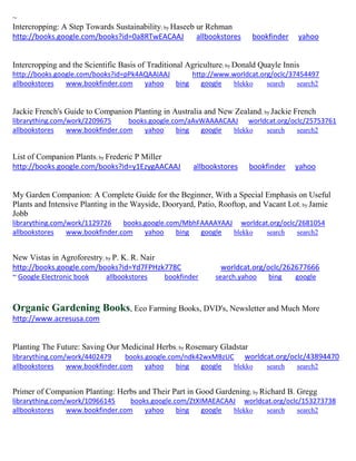 ~ Intercropping: A Step Towards Sustainability; by Haseeb ur Rehman http://books.google.com/books?id=0a8RTwEACAAJ allbookstores bookfinder yahoo 
Intercropping and the Scientific Basis of Traditional Agriculture; by Donald Quayle Innis http://books.google.com/books?id=pPk4AQAAIAAJ http://www.worldcat.org/oclc/37454497 
allbookstores www.bookfinder.com yahoo bing google blekko search search2 
Jackie French's Guide to Companion Planting in Australia and New Zealand; by Jackie French librarything.com/work/2209675 books.google.com/aAvWAAAACAAJ worldcat.org/oclc/25753761 
allbookstores www.bookfinder.com yahoo bing google blekko search search2 
List of Companion Plants; by Frederic P Miller http://books.google.com/books?id=y1EzygAACAAJ allbookstores bookfinder yahoo 
My Garden Companion: A Complete Guide for the Beginner, With a Special Emphasis on Useful Plants and Intensive Planting in the Wayside, Dooryard, Patio, Rooftop, and Vacant Lot; by Jamie Jobb librarything.com/work/1129726 books.google.com/MbhFAAAAYAAJ worldcat.org/oclc/2681054 
allbookstores www.bookfinder.com yahoo bing google blekko search search2 
New Vistas in Agroforestry; by P. K. R. Nair http://books.google.com/books?id=Yd7FPHzk778C worldcat.org/oclc/262677666 ~ Google Electronic book allbookstores bookfinder search.yahoo bing google 
Organic Gardening Books, Eco Farming Books, DVD's, Newsletter and Much More http://www.acresusa.com 
Planting The Future: Saving Our Medicinal Herbs; by Rosemary Gladstar librarything.com/work/4402479 books.google.com/ndk42wxMBzUC worldcat.org/oclc/43894470 
allbookstores www.bookfinder.com yahoo bing google blekko search search2 
Primer of Companion Planting: Herbs and Their Part in Good Gardening; by Richard B. Gregg librarything.com/work/10966145 books.google.com/ZtXIMAEACAAJ worldcat.org/oclc/153273738 
allbookstores www.bookfinder.com yahoo bing google blekko search search2 
 