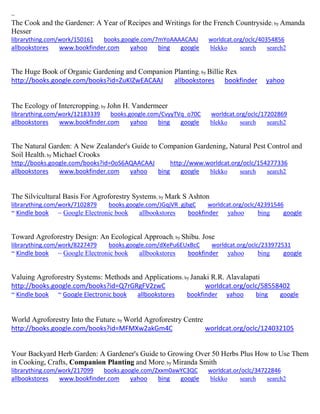 ~ 
The Cook and the Gardener: A Year of Recipes and Writings for the French Countryside; by Amanda Hesser librarything.com/work/150161 books.google.com/7mYoAAAACAAJ worldcat.org/oclc/40354856 
allbookstores www.bookfinder.com yahoo bing google blekko search search2 
The Huge Book of Organic Gardening and Companion Planting; by Billie Rex http://books.google.com/books?id=ZuKIZwEACAAJ allbookstores bookfinder yahoo 
The Ecology of Intercropping; by John H. Vandermeer librarything.com/work/12183339 books.google.com/CvyyTVq_o70C worldcat.org/oclc/17202869 
allbookstores www.bookfinder.com yahoo bing google blekko search search2 
The Natural Garden: A New Zealander's Guide to Companion Gardening, Natural Pest Control and Soil Health; by Michael Crooks 
http://books.google.com/books?id=0oS6AQAACAAJ http://www.worldcat.org/oclc/154277336 
allbookstores www.bookfinder.com yahoo bing google blekko search search2 
The Silvicultural Basis For Agroforestry Systems; by Mark S Ashton librarything.com/work/7102879 books.google.com/JGqjVR_gjbgC worldcat.org/oclc/42391546 ~ Kindle book ~ Google Electronic book allbookstores bookfinder yahoo bing google 
Toward Agroforestry Design: An Ecological Approach; by Shibu. Jose librarything.com/work/8227479 books.google.com/dXePu6EUxBcC worldcat.org/oclc/233972531 ~ Kindle book ~ Google Electronic book allbookstores bookfinder yahoo bing google 
Valuing Agroforestry Systems: Methods and Applications; by Janaki R.R. Alavalapati http://books.google.com/books?id=Q7rGRgFV2zwC worldcat.org/oclc/58558402 ~ Kindle book ~ Google Electronic book allbookstores bookfinder yahoo bing google 
World Agroforestry Into the Future; by World Agroforestry Centre http://books.google.com/books?id=MFMXw2akGm4C worldcat.org/oclc/124032105 
Your Backyard Herb Garden: A Gardener's Guide to Growing Over 50 Herbs Plus How to Use Them in Cooking, Crafts, Companion Planting and More; by Miranda Smith librarything.com/work/217099 books.google.com/Zxxm0awYC3QC worldcat.or/oclc/34722846 
allbookstores www.bookfinder.com yahoo bing google blekko search search2 
 
