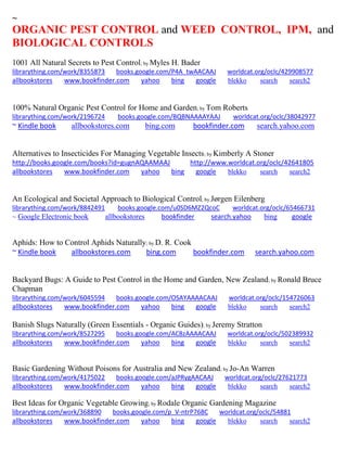 ~ 
ORGANIC PEST CONTROL and WEED CONTROL, IPM, and BIOLOGICAL CONTROLS 1001 All Natural Secrets to Pest Control; by Myles H. Bader librarything.com/work/8355873 books.google.com/P4A_twAACAAJ worldcat.org/oclc/429908577 
allbookstores www.bookfinder.com yahoo bing google blekko search search2 
100% Natural Organic Pest Control for Home and Garden; by Tom Roberts librarything.com/work/2196724 books.google.com/BQBNAAAAYAAJ worldcat.org/oclc/38042977 ~ Kindle book allbookstores.com bing.com bookfinder.com search.yahoo.com 
Alternatives to Insecticides For Managing Vegetable Insects; by Kimberly A Stoner http://books.google.com/books?id=gugnAQAAMAAJ http://www.worldcat.org/oclc/42641805 allbookstores www.bookfinder.com yahoo bing google blekko search search2 
An Ecological and Societal Approach to Biological Control; by Jørgen Eilenberg librarything.com/work/8842491 books.google.com/u0SD6MZ2QcoC worldcat.org/oclc/65466731 
~ Google Electronic book allbookstores bookfinder search.yahoo bing google 
Aphids: How to Control Aphids Naturally; by D. R. Cook ~ Kindle book allbookstores.com bing.com bookfinder.com search.yahoo.com 
Backyard Bugs: A Guide to Pest Control in the Home and Garden, New Zealand; by Ronald Bruce Chapman librarything.com/work/6045594 books.google.com/OSAYAAAACAAJ worldcat.org/oclc/154726063 
allbookstores www.bookfinder.com yahoo bing google blekko search search2 
Banish Slugs Naturally (Green Essentials - Organic Guides); by Jeremy Stratton librarything.com/work/8527295 books.google.com/AC8zAAAACAAJ worldcat.org/oclc/502389932 
allbookstores www.bookfinder.com yahoo bing google blekko search search2 
Basic Gardening Without Poisons for Australia and New Zealand; by Jo-An Warren librarything.com/work/4175022 books.google.com/aJPRygAACAAJ worldcat.org/oclc/27621773 
allbookstores www.bookfinder.com yahoo bing google blekko search search2 
Best Ideas for Organic Vegetable Growing; by Rodale Organic Gardening Magazine librarything.com/work/368890 books.google.com/p_V-ntrP768C worldcat.org/oclc/54881 
allbookstores www.bookfinder.com yahoo bing google blekko search search2 
 