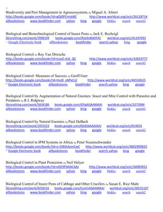 ~ Biodiversity and Pest Management in Agroecosystems; by Miguel A. Altieri http://books.google.com/books?id=gQI0PCnnbI8C http://www.worldcat.org/oclc/26128714 allbookstores www.bookfinder.com yahoo bing google blekko search search2 
Biological and Biotechnological Control of Insect Pests; by Jack E. Rechcigl librarything.com/work/7098194 books.google.com/9tJe6eBdOFAC worldcat.org/oclc/41347093 
~ Google Electronic book allbookstores bookfinder search.yahoo bing google 
Biological Control; by Roy Van Driesche http://books.google.com/books?id=tcazZ-shA_QC http://www.worldcat.org/oclc/32819777 allbookstores www.bookfinder.com yahoo bing google blekko search search2 
Biological Control: Measures of Success; by Geoff Gurr http://books.google.com/books?id=HvzB_xMfxCsC http://www.worldcat.org/oclc/44550625 ~ Google Electronic book allbookstores bookfinder search.yahoo bing google 
Biological Control by Augmentation of Natural Enemies: Insect and Mite Control with Parasites and Predators; by R L Ridgway librarything.com/work/5834186 books.google.com/t0YgAQAAMAAJ worldcat.org/oclc/3273984 
allbookstores www.bookfinder.com yahoo bing google blekko search search2 
Biological Control by Natural Enemies; by Paul DeBach librarything.com/work/1955523 books.google.com/K6dOAAAAIAAJ worldcat.org/oclc/914654 
allbookstores www.bookfinder.com yahoo bing google blekko search search2 
Biological Control in IPM Systems in Africa; by Peter Neuenschwander http://books.google.com/books?id=o-OWjhAymCwC http://www.worldcat.org/oclc/4802909825 ~ Google Electronic book allbookstores bookfinder search.yahoo bing google 
Biological Control in Plant Protection; by Neil Helyer http://books.google.com/books?id=eOE9PAAACAAJ http://www.worldcat.org/oclc/34083052 allbookstores www.bookfinder.com yahoo bing google blekko search search2 
Biological Control of Insect Pests of Cabbage and Other Crucifers; by Susan E. Rice Mahr librarything.com/work/9258145 books.google.com/EuUmAQAAMAAJ worldcat.org/oclc/30531107 
allbookstores www.bookfinder.com yahoo bing google blekko search search2 
 