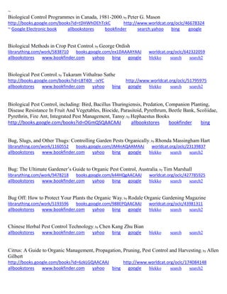 ~ Biological Control Programmes in Canada, 1981-2000; by Peter G. Mason http://books.google.com/books?id=tDHWhOEhTckC http://www.worldcat.org/oclc/46678324 ~ Google Electronic book allbookstores bookfinder search.yahoo bing google 
Biological Methods in Crop Pest Control; by George Ordish librarything.com/work/5838710 books.google.com/ex1DAAAAYAAJ worldcat.org/oclc/642322059 
allbookstores www.bookfinder.com yahoo bing google blekko search search2 
Biological Pest Control; by Tukaram Vithalrao Sathe http://books.google.com/books?id=LBT40I_-ixYC http://www.worldcat.org/oclc/51795975 allbookstores www.bookfinder.com yahoo bing google blekko search search2 
Biological Pest Control, including: Bird, Bacillus Thuringiensis, Predation, Companion Planting, Disease Resistance In Fruit And Vegetables, Biocide, Parasitoid, Pyrethrum, Beetle Bank, Scoliidae, Pyrethrin, Fire Ant, Integrated Pest Management, Tansy; by Hephaestus Books http://books.google.com/books?id=OGmQSQAACAAJ allbookstores bookfinder bing 
Bug, Slugs, and Other Thugs: Controlling Garden Pests Organically; by Rhonda Massingham Hart librarything.com/work/1160552 books.google.com/JM4nAQAAMAAJ worldcat.org/oclc/23139837 
allbookstores www.bookfinder.com yahoo bing google blekko search search2 
Bug: The Ultimate Gardener’s Guide to Organic Pest Control, Australia; by Tim Marshall librarything.com/work/9478218 books.google.com/k44HQgAACAAJ worldcat.org/oclc/427785925 
allbookstores www.bookfinder.com yahoo bing google blekko search search2 
Bug Off: How to Protect Your Plants the Organic Way; by Rodale Organic Gardening Magazine librarything.com/work/5193596 books.google.com/988EPQAACAAJ worldcat.org/oclc/43981311 
allbookstores www.bookfinder.com yahoo bing google blekko search search2 
Chinese Herbal Pest Control Technology; by Chen Kang Zhu Bian allbookstores www.bookfinder.com yahoo bing google blekko search search2 
Citrus: A Guide to Organic Management, Propagation, Pruning, Pest Control and Harvesting; by Allen Gilbert http://books.google.com/books?id=6zkLGQAACAAJ http://www.worldcat.org/oclc/174084148 allbookstores www.bookfinder.com yahoo bing google blekko search search2 
 