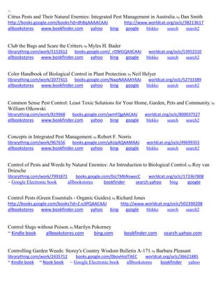 ~ 
Citrus Pests and Their Natural Enemies: Integrated Pest Management in Australia; by Dan Smith http://books.google.com/books?id=dhBqAAAACAAJ http://www.worldcat.org/oclc/38213617 allbookstores www.bookfinder.com yahoo bing google blekko search search2 
Club the Bugs and Scare the Critters; by Myles H. Bader librarything.com/work/5152612 books.google.com/_rOWGQAACAAJ worldcat.org/oclc/53952310 
allbookstores www.bookfinder.com yahoo bing google blekko search search2 
Color Handbook of Biological Control in Plant Protection; by Neil Helyer librarything.com/work/2077415 books.google.com/NwpNAAAAYAAJ worldcat.org/oclc/52733389 
allbookstores www.bookfinder.com yahoo bing google blekko search search2 
Common Sense Pest Control: Least Toxic Solutions for Your Home, Garden, Pets and Community; by William Olkowski librarything.com/work/819968 books.google.com/jwmFQgAACAAJ worldcat.org/oclc/800037527 
allbookstores www.bookfinder.com yahoo bing google blekko search search2 
Concepts in Integrated Pest Management; by Robert F. Norris librarything.com/work/967656 books.google.com/yAUpAQAAMAAJ worldcat.org/oclc/49699355 
allbookstores www.bookfinder.com yahoo bing google blekko search search2 
Control of Pests and Weeds by Natural Enemies: An Introduction to Biological Control; by Roy van Driesche librarything.com/work/7991872 books.google.com/0sLTMbNswecC worldcat.org/oclc/173367808 
~ Google Electronic book allbookstores bookfinder search.yahoo bing google 
Control Pests (Green Essentials - Organic Guides); by Richard Jones http://books.google.com/books?id=Z-o3PQAACAAJ http://www.worldcat.org/oclc/502390208 allbookstores www.bookfinder.com yahoo bing google blekko search search2 
Control Slugs without Poison; by Marilyn Pokorney ~ Kindle book allbookstores.com bing.com bookfinder.com search.yahoo.com 
Controlling Garden Weeds: Storey's Country Wisdom Bulletin A-171; by Barbara Pleasant librarything.com/work/2435712 books.google.com/0bovHiolTAEC worldcat.org/oclc/36621885 ~ Kindle book ~ Nook book ~ Google Electronic book allbookstores bookfinder yahoo 
 