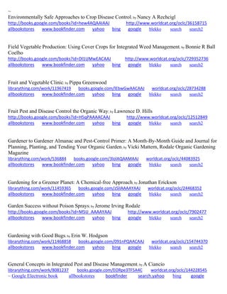 ~ Environmentally Safe Approaches to Crop Disease Control; by Nancy A Rechcigl http://books.google.com/books?id=hew4AQAAIAAJ http://www.worldcat.org/oclc/36158715 allbookstores www.bookfinder.com yahoo bing google blekko search search2 
Field Vegetable Production: Using Cover Crops for Integrated Weed Management; by Bonnie R Ball Coelho http://books.google.com/books?id=Dl1UMwEACAAJ http://www.worldcat.org/oclc/729352736 allbookstores www.bookfinder.com yahoo bing google blekko search search2 
Fruit and Vegetable Clinic; by Pippa Greenwood librarything.com/work/11967419 books.google.com/lEbwGwAACAAJ worldcat.org/oclc/28734288 
allbookstores www.bookfinder.com yahoo bing google blekko search search2 
Fruit Pest and Disease Control the Organic Way; by Lawrence D. Hills http://books.google.com/books?id=H5qPAAAACAAJ http://www.worldcat.org/oclc/12512849 allbookstores www.bookfinder.com yahoo bing google blekko search search2 
Gardener to Gardener Almanac and Pest-Control Primer: A Month-By-Month Guide and Journal for Planning, Planting, and Tending Your Organic Garden; by Vicki Mattern, Rodale Organic Gardening Magazine librarything.com/work/536884 books.google.com/3lolAQAAMAAJ worldcat.org/oclc/44083925 
allbookstores www.bookfinder.com yahoo bing google blekko search search2 
Gardening for a Greener Planet: A Chemical-free Approach; by Jonathan Erickson librarything.com/work/11459365 books.google.com/zSlIAAAAYAAJ worldcat.org/oclc/24468352 
allbookstores www.bookfinder.com yahoo bing google blekko search search2 
Garden Success without Poison Sprays; by Jerome Irving Rodale http://books.google.com/books?id=M5U_AAAAYAAJ http://www.worldcat.org/oclc/7902477 allbookstores www.bookfinder.com yahoo bing google blekko search search2 
Gardening with Good Bugs; by Erin W. Hodgson librarything.com/work/11468858 books.google.com/091nPQAACAAJ worldcat.org/oclc/154744370 
allbookstores www.bookfinder.com yahoo bing google blekko search search2 
General Concepts in Integrated Pest and Disease Management; by A Ciancio librarything.com/work/8081237 books.google.com/EORpe3TF5A4C worldcat.org/oclc/144228545 
~ Google Electronic book allbookstores bookfinder search.yahoo bing google 
 