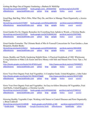 ~ 
Getting the Bugs Out of Organic Gardening; by Barbara B. McKillip librarything.com/work/2209937 books.google.com/_-dFAAAAYAAJ worldcat.org/oclc/613782 
allbookstores www.bookfinder.com yahoo bing google blekko search search2 
Good Bug, Bad Bug: Who's Who, What They Do, and How to Manage Them Organically; by Jessica Walliser librarything.com/work/5775897 books.google.com/N22qcQAACAAJ worldcat.org/oclc/184826566 
allbookstores www.bookfinder.com yahoo bing google blekko search search2 
Great Garden Fix-Its: Organic Remedies for Everything from Aphids to Weeds; by Christine Bucks librarything.com/work/5157934 books.google.com/pCYLAAAACAAJ worldcat.org/oclc/45879681 
allbookstores www.bookfinder.com yahoo bing google blekko search search2 
Great Garden Formulas: The Ultimate Book of Mix-It-Yourself Concoctions for Your Garden; by Joan Benjamin, Rodale Books librarything.com/work/1236213 books.google.com/e0YEAAAACAAJ worldcat.org/oclc/38410048 
allbookstores www.bookfinder.com yahoo bing google blekko search search2 
Green, Healthy and Thrifty Gardening Helpful Hints: A Practical Guidebook of 1001 Wholesome Living Solutions to Make Life Easier and Save Money with Safe and Natural Non-Toxic Tips; by Tui Rose http://books.google.com/books?id=iRTi83i1yyUC http://www.worldcat.org/oclc/794300971 allbookstores www.bookfinder.com yahoo bing google blekko search search2 
Grow Your Own Organic Fruit And Vegetables: A Complete Guide, United Kingdom; by John Fedor http://books.google.com/books?id=7XZxKUP2Bg8C http://www.worldcat.org/oclc/461271084 allbookstores www.bookfinder.com yahoo bing google blekko search search2 
Grow Your Own Organic Fruit and Vegetables: An Easy-to-follow Directory Of Vegetables, Fruit And Herbs, United Kingdom; by Christine Lavelle librarything.com/work/1215045 books.google.com/nI6FAAAACAAJ worldcat.org/oclc/57485512 
allbookstores www.bookfinder.com yahoo bing google blekko search search2 
Growing Healthy Vegetable Crops: Working with Nature to Control Diseases and Pests Organically; by Brian Caldwell librarything.com/work/11138598 books.google.com/PsSSQS-u2-MC worldcat.org/oclc/676727210 ~ Kindle book ~ Nook book ~ Google Electronic book allbookstores bookfinder yahoo 
 