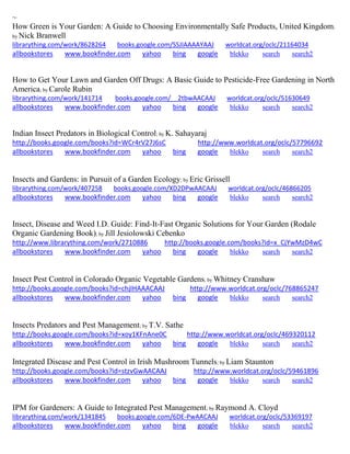 ~ How Green is Your Garden: A Guide to Choosing Environmentally Safe Products, United Kingdom; by Nick Branwell librarything.com/work/8628264 books.google.com/SSJIAAAAYAAJ worldcat.org/oclc/21164034 
allbookstores www.bookfinder.com yahoo bing google blekko search search2 
How to Get Your Lawn and Garden Off Drugs: A Basic Guide to Pesticide-Free Gardening in North America; by Carole Rubin librarything.com/work/141714 books.google.com/__2tbwAACAAJ worldcat.org/oclc/51630649 
allbookstores www.bookfinder.com yahoo bing google blekko search search2 
Indian Insect Predators in Biological Control; by K. Sahayaraj http://books.google.com/books?id=WCr4rV27J6sC http://www.worldcat.org/oclc/57796692 allbookstores www.bookfinder.com yahoo bing google blekko search search2 
Insects and Gardens: in Pursuit of a Garden Ecology; by Eric Grissell librarything.com/work/407258 books.google.com/XD2DPwAACAAJ worldcat.org/oclc/46866205 
allbookstores www.bookfinder.com yahoo bing google blekko search search2 
Insect, Disease and Weed I.D. Guide: Find-It-Fast Organic Solutions for Your Garden (Rodale Organic Gardening Book); by Jill Jesiolowski Cebenko http://www.librarything.com/work/2710886 http://books.google.com/books?id=x_CjYwMzD4wC allbookstores www.bookfinder.com yahoo bing google blekko search search2 
Insect Pest Control in Colorado Organic Vegetable Gardens; by Whitney Cranshaw http://books.google.com/books?id=chjIHAAACAAJ http://www.worldcat.org/oclc/768865247 allbookstores www.bookfinder.com yahoo bing google blekko search search2 
Insects Predators and Pest Management; by T.V. Sathe http://books.google.com/books?id=xoy1KFnAne0C http://www.worldcat.org/oclc/469320112 
allbookstores www.bookfinder.com yahoo bing google blekko search search2 
Integrated Disease and Pest Control in Irish Mushroom Tunnels; by Liam Staunton http://books.google.com/books?id=stzvGwAACAAJ http://www.worldcat.org/oclc/59461896 allbookstores www.bookfinder.com yahoo bing google blekko search search2 
IPM for Gardeners: A Guide to Integrated Pest Management; by Raymond A. Cloyd librarything.com/work/1341845 books.google.com/6DE-PwAACAAJ worldcat.org/oclc/53369197 
allbookstores www.bookfinder.com yahoo bing google blekko search search2 
 