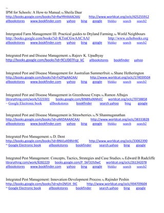 ~ 
IPM for Schools: A How-to Manual; by Sheila Daar http://books.google.com/books?id=RwYRHAAACAAJ http://www.worldcat.org/oclc/425255912 allbookstores www.bookfinder.com yahoo bing google blekko search search2 
Intergrated Farm Management III: Practical guides to Dryland Farming; by World Neighbours http://books.google.com/books?id=KTmCGwAACAAJ http://www.echobooks.org allbookstores www.bookfinder.com yahoo bing google blekko search search2 
Integrated Pest and Disease Management; by Rajeev K. Upadhyay http://books.google.com/books?id=9CUD07Fcp_kC allbookstores bookfinder yahoo 
Integrated Pest and Disease Management for Australian Summerfruit; by Shane Hetherington http://books.google.com/books?id=Fx2PtgAACAAJ http://www.worldcat.org/oclc/174039504 allbookstores www.bookfinder.com yahoo bing google blekko search search2 
Integrated Pest and Disease Management in Greenhouse Crops; by Ramon Albajes librarything.com/work/5223301 books.google.com/BINB9u06MsEC worldcat.org/oclc/70738858 
~ Google Electronic book allbookstores bookfinder search.yahoo bing google 
Integrated Pest and Disease Management in Strawberries; by N Shanmuganathan http://books.google.com/books?id=aMiDAAAACAAJ http://www.worldcat.org/oclc/38333828 allbookstores www.bookfinder.com yahoo bing google blekko search search2 
Integrated Pest Management; by D. Dent http://books.google.com/books?id=BNVLxXDBVr8C http://www.worldcat.org/oclc/33062390 ~ Google Electronic book allbookstores bookfinder search.yahoo bing google 
Integrated Pest Management: Concepts, Tactics, Strategies and Case Studies; by Edward B Radcliffe librarything.com/work/8282229 books.google.com/P_5kF31fs9wC worldcat.org/oclc/261342078 
allbookstores www.bookfinder.com yahoo bing google blekko search search2 
Integrated Pest Management: Innovation-Development Process; by Rajinder Peshin http://books.google.com/books?id=xjhr2M1H_9IC http://www.worldcat.org/oclc/494709604 ~ Google Electronic book allbookstores bookfinder search.yahoo bing google 
 