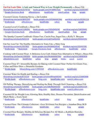 ~ 
Eat Fat Look Thin: A Safe and Natural Way to Lose Weight Permanently; by Bruce Fife librarything.com/work/2179732 books.google.com/rFF30fhh7SoC worldcat.org/oclc/50291097 
~ Google Electronic Book allbookstores bookfinder search.yahoo bing google 
Coconut Cuisine: Featuring Stevia; by Jan London librarything.com/work/8691393 books.google.com/tIPOAAAACAAJ worldcat.org/oclc/65341114 
~ Kindle book allbookstores bookfinder yahoo bing google 
Coconut Lover's Cookbook; by Bruce Fife librarything.com/work/1140241 books.google.com/i9ZHj9HfsF4C worldcat.org/oclc/54029442 
~ Google Electronic book allbookstores bookfinder search.yahoo bing google 
The Spunky Coconut Cookbook: Gluten Free, Casein Free, Sugar Free; by Kelly V. Brozyna librarything.com/work/9622154 books.google.com/oqCFtwAACAAJ worldcat.org/oclc/432663591 
Eat Fat, Lose Fat: The Healthy Alternative to Trans Fats; by Mary Enig librarything.com/work/1637822 books.google.com/XHlJMN2dfUkC worldcat.org/oclc/225437281 ~ Kindle book ~ Nook book ~ Google Electronic book allbookstores bookfinder yahoo 
Cooking with Coconut Flour: A Delicious Low-Carb, Gluten-Free Alternative to Wheat; by Bruce Fife librarything.com/work/1583926 books.google.com/4kobAAAACAAJ worldcat.org/oclc/58985858 
allbookstores.com bookfinder yahoo bing google blekko search search2 
Coconut Flour 47+ Irresistible Recipes for Baking with Coconut Flour: Perfect for Gluten Free, Celiac and Paleo Diets; by Donatella Giordano 
~ Kindle book librarything.com/13585268 allbookstores.com bookfinder 
Coconut Water for Health and Healing; by Bruce Fife librarything.com/work/8773159 books.google.com/mm4RHwAACAAJ worldcat.org/oclc/156845808 ~ Kindle book allbookstores.com bing.com bookfinder.com search.yahoo.com 
Oil Pulling Therapy: Detoxifying and Healing the Body Through Oral Cleansing; by Bruce Fife librarything.com/work/7144405 books.google.com/18bdNQAACAAJ worldcat.org/oclc/220421334 ~ Kindle book allbookstores.com bing.com bookfinder.com search.yahoo.com 
Coconut Oil for Weight Loss, Glowing Skin, Healthy Hair, Disease Prevention, Detoxification and Much More; by Avery Scott 
~ Kindle book allbookstores bookfinder yahoo bing google 
Coconut Flour: The Ultimate Collection - Over 50 Gluten Free Recipes; by Jonathan Doue M.D 
~ Kindle book allbookstores bookfinder yahoo bing google 
Coconut Flour Recipes: Healthy & Delicious Recipes For All Meals; by Kathleen Henricks 
~ Kindle book allbookstores bookfinder yahoo bing google 
 