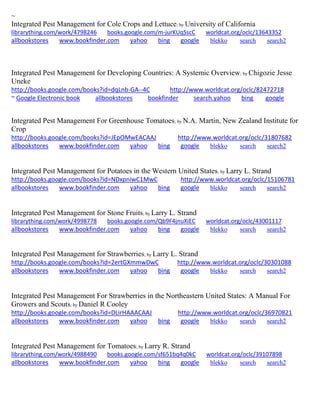 ~ 
Integrated Pest Management for Cole Crops and Lettuce; by University of California librarything.com/work/4798246 books.google.com/m-jurKUqSscC worldcat.org/oclc/13643352 
allbookstores www.bookfinder.com yahoo bing google blekko search search2 
Integrated Pest Management for Developing Countries: A Systemic Overview; by Chigozie Jesse Uneke http://books.google.com/books?id=dqLnb-GA--4C http://www.worldcat.org/oclc/82472718 ~ Google Electronic book allbookstores bookfinder search.yahoo bing google 
Integrated Pest Management For Greenhouse Tomatoes; by N.A. Martin, New Zealand Institute for Crop http://books.google.com/books?id=JEpOMwEACAAJ http://www.worldcat.org/oclc/31807682 allbookstores www.bookfinder.com yahoo bing google blekko search search2 
Integrated Pest Management for Potatoes in the Western United States; by Larry L. Strand http://books.google.com/books?id=NDxpniwC1MwC http://www.worldcat.org/oclc/15106781 allbookstores www.bookfinder.com yahoo bing google blekko search search2 
Integrated Pest Management for Stone Fruits; by Larry L. Strand librarything.com/work/4998778 books.google.com/Qb9F4jnuXiEC worldcat.org/oclc/43001117 
allbookstores www.bookfinder.com yahoo bing google blekko search search2 
Integrated Pest Management for Strawberries; by Larry L. Strand http://books.google.com/books?id=2ertGXmmwDwC http://www.worldcat.org/oclc/30301088 allbookstores www.bookfinder.com yahoo bing google blekko search search2 
Integrated Pest Management For Strawberries in the Northeastern United States: A Manual For Growers and Scouts; by Daniel R Cooley http://books.google.com/books?id=DLirHAAACAAJ http://www.worldcat.org/oclc/36970821 allbookstores www.bookfinder.com yahoo bing google blekko search search2 
Integrated Pest Management for Tomatoes; by Larry R. Strand librarything.com/work/4988490 books.google.com/sf651bq4q0kC worldcat.org/oclc/39107898 
allbookstores www.bookfinder.com yahoo bing google blekko search search2 
 