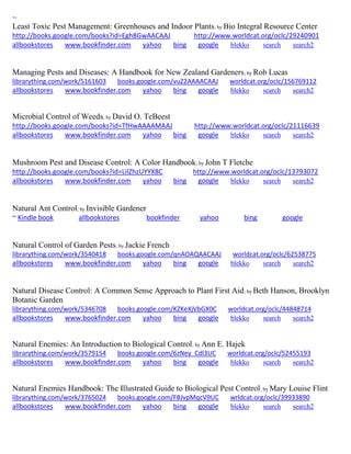 ~ 
Least Toxic Pest Management: Greenhouses and Indoor Plants; by Bio Integral Resource Center http://books.google.com/books?id=Egh8GwAACAAJ http://www.worldcat.org/oclc/29240901 allbookstores www.bookfinder.com yahoo bing google blekko search search2 
Managing Pests and Diseases: A Handbook for New Zealand Gardeners; by Rob Lucas librarything.com/work/5161603 books.google.com/vuZ2AAAACAAJ worldcat.org/oclc/156769112 
allbookstores www.bookfinder.com yahoo bing google blekko search search2 
Microbial Control of Weeds; by David O. TeBeest http://books.google.com/books?id=TfHwAAAAMAAJ http://www.worldcat.org/oclc/21116639 allbookstores www.bookfinder.com yahoo bing google blekko search search2 
Mushroom Pest and Disease Control: A Color Handbook; by John T Fletche http://books.google.com/books?id=LiIZhzUYYX8C http://www.worldcat.org/oclc/13793072 allbookstores www.bookfinder.com yahoo bing google blekko search search2 
Natural Ant Control; by Invisible Gardener 
~ Kindle book allbookstores bookfinder yahoo bing google 
Natural Control of Garden Pests; by Jackie French librarything.com/work/3540418 books.google.com/qnAOAQAACAAJ worldcat.org/oclc/62538775 
allbookstores www.bookfinder.com yahoo bing google blekko search search2 
Natural Disease Control: A Common Sense Approach to Plant First Aid; by Beth Hanson, Brooklyn Botanic Garden librarything.com/work/5346708 books.google.com/KZKeXjVbGX0C worldcat.org/oclc/44848714 
allbookstores www.bookfinder.com yahoo bing google blekko search search2 
Natural Enemies: An Introduction to Biological Control; by Ann E. Hajek librarything.com/work/3579154 books.google.com/6zNey_Cdl3UC worldcat.org/oclc/52455193 
allbookstores www.bookfinder.com yahoo bing google blekko search search2 
Natural Enemies Handbook: The Illustrated Guide to Biological Pest Control; by Mary Louise Flint librarything.com/work/3765024 books.google.com/FBJvpMqcV9UC wrldcat.org/oclc/39933890 
allbookstores www.bookfinder.com yahoo bing google blekko search search2 
 