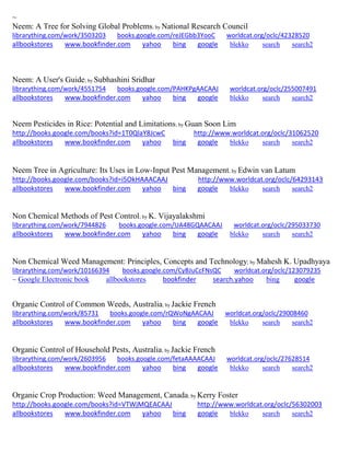 ~ Neem: A Tree for Solving Global Problems; by National Research Council librarything.com/work/3503203 books.google.com/reJEGbb3YooC worldcat.org/oclc/42328520 
allbookstores www.bookfinder.com yahoo bing google blekko search search2 
Neem: A User's Guide; by Subhashini Sridhar librarything.com/work/4551754 books.google.com/PAHKPgAACAAJ worldcat.org/oclc/255007491 
allbookstores www.bookfinder.com yahoo bing google blekko search search2 
Neem Pesticides in Rice: Potential and Limitations; by Guan Soon Lim http://books.google.com/books?id=1T0QlaY8JcwC http://www.worldcat.org/oclc/31062520 allbookstores www.bookfinder.com yahoo bing google blekko search search2 
Neem Tree in Agriculture: Its Uses in Low-Input Pest Management; by Edwin van Latum http://books.google.com/books?id=i5OkHAAACAAJ http://www.worldcat.org/oclc/64293143 allbookstores www.bookfinder.com yahoo bing google blekko search search2 
Non Chemical Methods of Pest Control; by K. Vijayalakshmi librarything.com/work/7944826 books.google.com/UA48GQAACAAJ worldcat.org/oclc/295033730 
allbookstores www.bookfinder.com yahoo bing google blekko search search2 
Non Chemical Weed Management: Principles, Concepts and Technology; by Mahesh K. Upadhyaya librarything.com/work/10166394 books.google.com/CyBJuCcFNsQC worldcat.org/oclc/123079235 
~ Google Electronic book allbookstores bookfinder search.yahoo bing google 
Organic Control of Common Weeds, Australia; by Jackie French librarything.com/work/85731 books.google.com/rQWoNgAACAAJ worldcat.org/oclc/29008460 
allbookstores www.bookfinder.com yahoo bing google blekko search search2 
Organic Control of Household Pests, Australia; by Jackie French librarything.com/work/2603956 books.google.com/fetaAAAACAAJ worldcat.org/oclc/27628514 
allbookstores www.bookfinder.com yahoo bing google blekko search search2 
Organic Crop Production: Weed Management, Canada; by Kerry Foster http://books.google.com/books?id=VTWjMQEACAAJ http://www.worldcat.org/oclc/56302003 allbookstores www.bookfinder.com yahoo bing google blekko search search2 
 