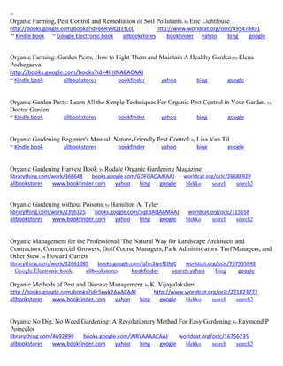 ~ Organic Farming, Pest Control and Remediation of Soil Pollutants; by Eric Lichtfouse http://books.google.com/books?id=66RV9Q1EtLcC http://www.worldcat.org/oclc/495478491 ~ Kindle book ~ Google Electronic book allbookstores bookfinder yahoo bing google 
Organic Farming: Garden Pests, How to Fight Them and Maintain A Healthy Garden; by Elena Pochegaeva http://books.google.com/books?id=4lHINAEACAAJ ~ Kindle book allbookstores bookfinder yahoo bing google 
Organic Garden Pests: Learn All the Simple Techniques For Organic Pest Control in Your Garden; by Doctor Garden ~ Kindle book allbookstores bookfinder yahoo bing google 
Organic Gardening Beginner's Manual: Nature-Friendly Pest Control; by Lisa Van Til 
~ Kindle book allbookstores bookfinder yahoo bing google 
Organic Gardening Harvest Book; by Rodale Organic Gardening Magazine librarything.com/work/366648 books.google.com/GDFOAQAAIAAJ worldcat.org/oclc/26688929 
allbookstores www.bookfinder.com yahoo bing google blekko search search2 
Organic Gardening without Poisons; by Hamilton A. Tyler librarything.com/work/2396125 books.google.com/5qEdAQAAMAAJ worldcat.org/oclc/115658 
allbookstores www.bookfinder.com yahoo bing google blekko search search2 
Organic Management for the Professional: The Natural Way for Landscape Architects and Contractors, Commercial Growers, Golf Course Managers, Park Administrators, Turf Managers, and Other Stew; by Howard Garrett librarything.com/work/12661085 books.google.com/qfm3JyefEIMC worldcat.org/oclc/757935842 
~ Google Electronic book allbookstores bookfinder search.yahoo bing google 
Organic Methods of Pest and Disease Management; by K. Vijayalakshmi http://books.google.com/books?id=5rwkPAAACAAJ http://www.worldcat.org/oclc/271823772 allbookstores www.bookfinder.com yahoo bing google blekko search search2 
Organic No Dig, No Weed Gardening: A Revolutionary Method For Easy Gardening; by Raymond P Poincelot 
librarything.com/4692899 books.google.com/jNR7AAAACAAJ worldcat.org/oclc/16756235 
allbookstores www.bookfinder.com yahoo bing google blekko search search2 
 