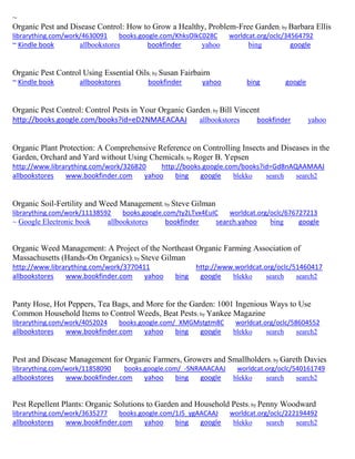 ~ 
Organic Pest and Disease Control: How to Grow a Healthy, Problem-Free Garden; by Barbara Ellis librarything.com/work/4630091 books.google.com/KhksOlkC028C worldcat.org/oclc/34564792 ~ Kindle book allbookstores bookfinder yahoo bing google 
Organic Pest Control Using Essential Oils; by Susan Fairbairn ~ Kindle book allbookstores bookfinder yahoo bing google 
Organic Pest Control: Control Pests in Your Organic Garden; by Bill Vincent http://books.google.com/books?id=eD2NMAEACAAJ allbookstores bookfinder yahoo 
Organic Plant Protection: A Comprehensive Reference on Controlling Insects and Diseases in the Garden, Orchard and Yard without Using Chemicals; by Roger B. Yepsen http://www.librarything.com/work/326820 http://books.google.com/books?id=Gd8nAQAAMAAJ allbookstores www.bookfinder.com yahoo bing google blekko search search2 
Organic Soil-Fertility and Weed Management; by Steve Gilman librarything.com/work/11138592 books.google.com/ty2LTvx4EuIC worldcat.org/oclc/676727213 
~ Google Electronic book allbookstores bookfinder search.yahoo bing google 
Organic Weed Management: A Project of the Northeast Organic Farming Association of Massachusetts (Hands-On Organics); by Steve Gilman http://www.librarything.com/work/3770411 http://www.worldcat.org/oclc/51460417 allbookstores www.bookfinder.com yahoo bing google blekko search search2 
Panty Hose, Hot Peppers, Tea Bags, and More for the Garden: 1001 Ingenious Ways to Use Common Household Items to Control Weeds, Beat Pests; by Yankee Magazine librarything.com/work/4052024 books.google.com/_XMGMstgtm8C worldcat.org/oclc/58604552 
allbookstores www.bookfinder.com yahoo bing google blekko search search2 
Pest and Disease Management for Organic Farmers, Growers and Smallholders; by Gareth Davies librarything.com/work/11858090 books.google.com/_-SNRAAACAAJ worldcat.org/oclc/540161749 
allbookstores www.bookfinder.com yahoo bing google blekko search search2 
Pest Repellent Plants: Organic Solutions to Garden and Household Pests; by Penny Woodward librarything.com/work/3635277 books.google.com/1J5_ygAACAAJ worldcat.org/oclc/222194492 
allbookstores www.bookfinder.com yahoo bing google blekko search search2 
 