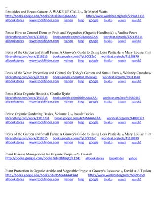 ~ 
Pesticides and Breast Cancer: A WAKE UP CALL; by Dr Meriel Watts http://books.google.com/books?id=JF6NNQAACAAJ http://www.worldcat.org/oclc/229447336 allbookstores www.bookfinder.com yahoo bing google blekko search search2 
Pests: How to Control Them on Fruit and Vegetables (Organic Handbook); by Pauline Pears librarything.com/work/1740543 books.google.com/9QJaAAAACAAJ worldcat.org/oclc/222135311 
allbookstores www.bookfinder.com yahoo bing google blekko search search2 
Pests of the Garden and Small Farm: A Grower's Guide to Using Less Pesticide; by Mary Louise Flint librarything.com/work/1518615 books.google.com/yJYyL9CC82sC worldcat.org/oclc/41158879 
allbookstores www.bookfinder.com yahoo bing google blekko search search2 
Pests of the West: Prevention and Control for Today's Garden and Small Farm; by Whitney Cranshaw librarything.com/work/6879738 books.google.com/OBkEO6eiavgC worldcat.org/oclc/39313628 
allbookstores www.bookfinder.com yahoo bing google blekko search search2 
Pests (Gaia Organic Basics); by Charlie Ryrie librarything.com/work/1953515 books.google.com/lY0SHAAACAAJ worldcat.org/oclc/45580410 
allbookstores www.bookfinder.com yahoo bing google blekko search search2 
Pests: Organic Gardening Basics, Volume 7; by Rodale Books librarything.com/work/11013731 books.google.com/4ZAMAAAACAAJ worldcat.org/oclc/44090397 
allbookstores www.bookfinder.com yahoo bing google blekko search search2 
Pests of the Garden and Small Farm: A Grower's Guide to Using Less Pesticide; by Mary Louise Flint librarything.com/work/1518615 books.google.com/yJYyL9CC82sC worldcat.org/oclc/41158879 
allbookstores www.bookfinder.com yahoo bing google blekko search search2 
Plant Disease Management for Organic Crops; by M. Gaskell http://books.google.com/books?id=ObbrqQfF124C allbookstores bookfinder yahoo 
Plant Protection in Organic Arable and Vegetable Crops: A Grower's Resource; by David A.J. Teulon http://books.google.com/books?id=O5MkAAAACAAJ http://www.worldcat.org/oclc/68695859 allbookstores www.bookfinder.com yahoo bing google blekko search search2 
 