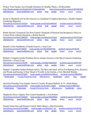 ~ Protect Your Garden: Eco-Friendly Solutions for Healthy Plants; by Ed Rosenthal http://books.google.com/books?id=m7U8ywAACAAJ http://www.worldcat.org/oclc/823387429 allbookstores www.bookfinder.com yahoo bing google blekko search search2 
Q and A: Hundreds of Can-Do Answers to a Gardener's Toughest Questions; by Rodale Organic Gardening Magazine librarything.com/work/1753376 books.google.com/fUogTwPNHVkC worldcat.org/oclc/18559357 
allbookstores www.bookfinder.com yahoo bing google blekko search search2 
Robin Stewart’s Chemical Free Pest Control: Hundreds of Practical and Inexpensive Ways to Control Pests without Chemicals; by Robin Stewart librarything.com/work/7986349 books.google.com/4GwYoJUTEgwC worldcat.org/oclc/155724391 
allbookstores www.bookfinder.com yahoo bing google blekko search search2 
Rodale's Color Handbook of Garden Insects; by Anna Carr librarything.com/work/748260 books.google.com/8yjeNQAACAAJ worldcat.org/oclc/4776728 
allbookstores www.bookfinder.com yahoo bing google blekko search search2 
Rodale's Complete Garden Problem Solver: Instant Answers to the Most Common Gardening Questions; by Cheryl Long librarything.com/work/1734793 books.google.com/QQs7AQAAIAAJ worldcat.org/oclc/36647787 
allbookstores www.bookfinder.com yahoo bing google blekko search search2 
Rodale's Vegetable Garden Problem Solver: The Best and Latest Advice For Beating Pests, Diseases, and Weeds and Staying A Step Ahead of Trouble in the Garden; by Fern Marshall Bradley librarything.com/work/2516852 books.google.com/WKhVKocYN6wC worldcat.org/oclc/70836655 ~ Kindle book ~ Google Electronic book allbookstores bookfinder yahoo bing google 
Scat Pest-Proofing Your Garden: Storey's Country Wisdom Bulletin A-15; by Ruth Harley librarything.com/work/5813308 books.google.com/VuKvF1-V9pkC worldcat.org/oclc/6063322 ~ Kindle book ~ Nook book ~ Google Electronic book allbookstores bookfinder yahoo 
Shepherd's Purse: Organic Pest Control Handbook; by Tom Robert librarything.com/work/7646604 books.google.com/gugnAQAAMAAJ worldcat.org/oclc/26211339 
allbookstores www.bookfinder.com yahoo bing google blekko search search2 
Simple Green Pest and Disease Control: Bob's Basics; by Bob Flowerdew librarything.com/work/12593861 books.google.com/l9Vp3Zuf_IoC worldcat.org/oclc/755704765 
allbookstores www.bookfinder.com yahoo bing google blekko search search2 
 