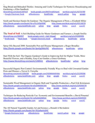~ 
Slug Bread and Beheaded Thistles: Amusing and Useful Techniques for Nontoxic Housekeeping and Gardening; by Ellen Sandbeck librarything.com/work/287619 books.google.com/W6TImqN5HpwC worldcat.org/oclc/42733789 
~ Google Electronic book allbookstores bookfinder search.yahoo bing google 
Smith and Hawken Hands-On Gardener: The Organic Management of Pests; by Elizabeth Miller 
http://books.google.com/books?id=uF5L1VOp9D8C http://www.worldcat.org/oclc/43118270 allbookstores www.bookfinder.com yahoo bing google blekko search search2 
The Soul of Soil: A Soil-Building Guide for Master Gardeners and Farmers; by Joseph Smillie librarything.com/984997 books.google.com/z_sVgV-WqagC worldcat.org/oclc/41049496 ~ Kindle book ~ Nook book ~ Google Electronic book allbookstores bookfinder yahoo 
Spray Oils Beyond 2000: Sustainable Pest and Disease Management; by Roger Broadley http://books.google.com/books?id=3pnGgZNXyY0C allbookstores bookfinder yahoo 
Start With the Soil: The Organic Gardener's Guide to Improving Soil for Higher Yields, More Beautiful Flowers, and a Healthy, Easy-Care Garden; by Grace Gershuny http://www.librarything.com/work/1208561 allbookstores bookfinder yahoo bing 
Successful Organic Pest Control: Environmentally Friendly Ways to Deal with Unwanted Garden Pests and Disease; by Trevor G. Forsythe librarything.com/work/1206338 books.google.com/Yd5MAAAAYAAJ worldcat.org/oclc/21299286 
allbookstores www.bookfinder.com yahoo bing google blekko search search2 
Sustainable Weed Management in Organic Herb and Vegetable Production; by Paul Erik Kristiansen http://books.google.com/books?id=oGoONAAACAAJ http://www.worldcat.org/oclc/224266578 allbookstores www.bookfinder.com yahoo bing google blekko search search2 
Techniques for Reducing Pesticide Use: Economic and Environmental Benefits; by David Pimentel http://books.google.com/books?id=nxDxAAAAMAAJ http://www.worldcat.org/oclc/35029593 allbookstores www.bookfinder.com yahoo bing google blekko search search2 
The All Natural Vegetable Garden Art and Science; by Donald A McAndrew http://books.google.com/books?id=7EGxRwlhJDYC ~ Google Electronic book allbookstores bookfinder search.yahoo bing google 
 