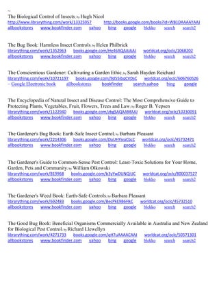 ~ 
The Biological Control of Insects; by Hugh Nicol http://www.librarything.com/work/13325957 http://books.google.com/books?id=WB1DAAAAYAAJ allbookstores www.bookfinder.com yahoo bing google blekko search search2 
The Bug Book: Harmless Insect Controls; by Helen Philbrick librarything.com/work/1352963 books.google.com/He46AQAAIAAJ worldcat.org/oclc/1068202 
allbookstores www.bookfinder.com yahoo bing google blekko search search2 
The Conscientious Gardener: Cultivating a Garden Ethic; by Sarah Hayden Reichard librarything.com/work/10721197 books.google.com/9d55ibqCVDsC worldcat.org/oclc/606760526 
~ Google Electronic book allbookstores bookfinder search.yahoo bing google 
The Encyclopedia of Natural Insect and Disease Control: The Most Comprehensive Guide to Protecting Plants, Vegetables, Fruit, Flowers, Trees and Law; by Roger B. Yepsen librarything.com/work/1122940 books.google.com/zbgSAQAAMAAJ worldcat.org/oclc/10230091 
allbookstores www.bookfinder.com yahoo bing google blekko search search2 
The Gardener's Bug Book: Earth-Safe Insect Control; by Barbara Pleasant librarything.com/work/2214306 books.google.com/DaUHYivaCbcC worldcat.org/oclc/45732471 
allbookstores www.bookfinder.com yahoo bing google blekko search search2 
The Gardener's Guide to Common-Sense Pest Control: Least-Toxic Solutions for Your Home, Garden, Pets and Community; by William Olkowski librarything.com/work/819968 books.google.com/b3yYwDUNQiUC worldcat.org/oclc/800037527 
allbookstores www.bookfinder.com yahoo bing google blekko search search2 
The Gardener's Weed Book: Earth-Safe Controls; by Barbara Pleasant librarything.com/work/692483 books.google.com/BecPkE9B6HkC worldcat.org/oclc/45732510 
allbookstores www.bookfinder.com yahoo bing google blekko search search2 
The Good Bug Book: Beneficial Organisms Commercially Available in Australia and New Zealand for Biological Pest Control; by Richard Llewellyn librarything.com/work/4271733 books.google.com/qH7uAAAACAAJ worldcat.org/oclc/50571301 
allbookstores www.bookfinder.com yahoo bing google blekko search search2 
 