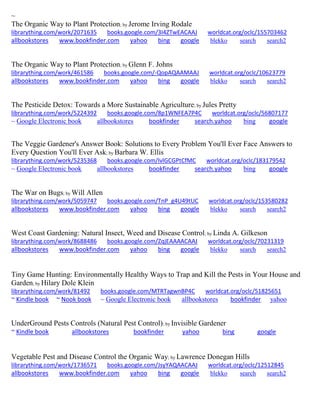 ~ 
The Organic Way to Plant Protection; by Jerome Irving Rodale librarything.com/work/2071635 books.google.com/3I4ZTwEACAAJ worldcat.org/oclc/155703462 
allbookstores www.bookfinder.com yahoo bing google blekko search search2 
The Organic Way to Plant Protection; by Glenn F. Johns librarything.com/work/461586 books.google.com/-QopAQAAMAAJ worldcat.org/oclc/10623779 
allbookstores www.bookfinder.com yahoo bing google blekko search search2 
The Pesticide Detox: Towards a More Sustainable Agriculture; by Jules Pretty librarything.com/work/5224392 books.google.com/8p1WNFEA7P4C worldcat.org/oclc/56807177 
~ Google Electronic book allbookstores bookfinder search.yahoo bing google 
The Veggie Gardener's Answer Book: Solutions to Every Problem You'll Ever Face Answers to Every Question You'll Ever Ask; by Barbara W. Ellis librarything.com/work/5235368 books.google.com/IvlGCGPtCfMC worldcat.org/oclc/183179542 
~ Google Electronic book allbookstores bookfinder search.yahoo bing google 
The War on Bugs; by Will Allen librarything.com/work/5059747 books.google.com/TnP_g4U49tUC worldcat.org/oclc/153580282 
allbookstores www.bookfinder.com yahoo bing google blekko search search2 
West Coast Gardening: Natural Insect, Weed and Disease Control; by Linda A. Gilkeson librarything.com/work/8688486 books.google.com/ZqjEAAAACAAJ worldcat.org/oclc/70231319 
allbookstores www.bookfinder.com yahoo bing google blekko search search2 
Tiny Game Hunting: Environmentally Healthy Ways to Trap and Kill the Pests in Your House and Garden; by Hilary Dole Klein librarything.com/work/81492 books.google.com/MTRTagwnBP4C worldcat.org/oclc/51825651 ~ Kindle book ~ Nook book ~ Google Electronic book allbookstores bookfinder yahoo 
UnderGround Pests Controls (Natural Pest Control); by Invisible Gardener ~ Kindle book allbookstores bookfinder yahoo bing google 
Vegetable Pest and Disease Control the Organic Way; by Lawrence Donegan Hills librarything.com/work/1736571 books.google.com/JsyYAQAACAAJ worldcat.org/oclc/12512845 
allbookstores www.bookfinder.com yahoo bing google blekko search search2 
 