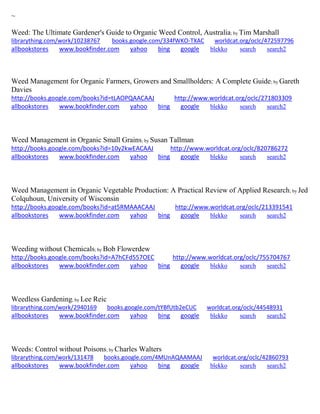 ~ 
Weed: The Ultimate Gardener's Guide to Organic Weed Control, Australia; by Tim Marshall librarything.com/work/10238767 books.google.com/334fWKO-TXAC worldcat.org/oclc/472597796 
allbookstores www.bookfinder.com yahoo bing google blekko search search2 
Weed Management for Organic Farmers, Growers and Smallholders: A Complete Guide; by Gareth Davies http://books.google.com/books?id=tLAOPQAACAAJ http://www.worldcat.org/oclc/271803309 allbookstores www.bookfinder.com yahoo bing google blekko search search2 
Weed Management in Organic Small Grains; by Susan Tallman http://books.google.com/books?id=10y2kwEACAAJ http://www.worldcat.org/oclc/820786272 allbookstores www.bookfinder.com yahoo bing google blekko search search2 
Weed Management in Organic Vegetable Production: A Practical Review of Applied Research; by Jed Colquhoun, University of Wisconsin http://books.google.com/books?id=at5RMAAACAAJ http://www.worldcat.org/oclc/213391541 allbookstores www.bookfinder.com yahoo bing google blekko search search2 
Weeding without Chemicals; by Bob Flowerdew http://books.google.com/books?id=A7hCFd557OEC http://www.worldcat.org/oclc/755704767 allbookstores www.bookfinder.com yahoo bing google blekko search search2 
Weedless Gardening; by Lee Reic librarything.com/work/2940169 books.google.com/tYBfUtb2eCUC worldcat.org/oclc/44548931 
allbookstores www.bookfinder.com yahoo bing google blekko search search2 
Weeds: Control without Poisons; by Charles Walters librarything.com/work/131478 books.google.com/4MUnAQAAMAAJ worldcat.org/oclc/42860793 
allbookstores www.bookfinder.com yahoo bing google blekko search search2 
 