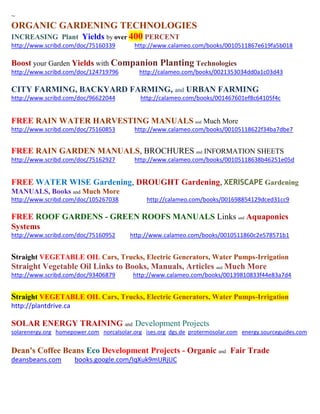 ~ 
ORGANIC GARDENING TECHNOLOGIES INCREASING Plant Yields by over 400 PERCENT 
http://www.scribd.com/doc/75160339 http://www.calameo.com/books/0010511867e619fa5b018 
Boost your Garden Yields with Companion Planting Technologies 
http://www.scribd.com/doc/124719796 http://calameo.com/books/0021353034dd0a1c03d43 
CITY FARMING, BACKYARD FARMING, and URBAN FARMING http://www.scribd.com/doc/96622044 http://calameo.com/books/001467601ef8c64105f4c 
FREE RAIN WATER HARVESTING MANUALS and Much More 
http://www.scribd.com/doc/75160853 http://www.calameo.com/books/00105118622f34ba7dbe7 
FREE RAIN GARDEN MANUALS, BROCHURES and INFORMATION SHEETS 
http://www.scribd.com/doc/75162927 http://www.calameo.com/books/00105118638b46251e05d 
FREE WATER WISE Gardening, DROUGHT Gardening, XERISCAPE Gardening MANUALS, Books and Much More 
http://www.scribd.com/doc/105267038 http://calameo.com/books/001698854129dced31cc9 
FREE ROOF GARDENS - GREEN ROOFS MANUALS Links and Aquaponics Systems 
http://www.scribd.com/doc/75160952 http://www.calameo.com/books/0010511860c2e578571b1 
Straight VEGETABLE OIL Cars, Trucks, Electric Generators, Water Pumps-Irrigation 
Straight Vegetable Oil Links to Books, Manuals, Articles and Much More 
http://www.scribd.com/doc/93406879 http://www.calameo.com/books/00139810833f44e83a7d4 
Straight VEGETABLE OIL Cars, Trucks, Electric Generators, Water Pumps-Irrigation 
http://plantdrive.ca 
SOLAR ENERGY TRAINING and Development Projects 
solarenergy.org homepower.com norcalsolar.org ises.org dgs.de protermosolar.com energy.sourceguides.com 
Dean's Coffee Beans Eco Development Projects - Organic and Fair Trade deansbeans.com books.google.com/IqXuk9mURjUC 
 