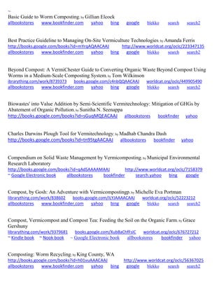 ~ 
Basic Guide to Worm Composting; by Gillian Elcock allbookstores www.bookfinder.com yahoo bing google blekko search search2 
Best Practice Guideline to Managing On-Site Vermiculture Technologies; by Amanda Ferris http://books.google.com/books?id=mYrqAQAACAAJ http://www.worldcat.org/oclc/223347135 allbookstores www.bookfinder.com yahoo bing google blekko search search2 
Beyond Compost: A VermiChester Guide to Converting Organic Waste Beyond Compost Using Worms in a Medium-Scale Composting System; by Tom Wilkinson ibrarything.com/work/8739373 books.google.com/c4nbQQAACAAJ worldcat.org/oclc/449905490 
allbookstores www.bookfinder.com yahoo bing google blekko search search2 
Biowastes' into Value Addition by Semi-Scientific Vermitechnology: Mitigation of GHGs by Abatement of Organic Pollution; by Sunitha N. Seenappa http://books.google.com/books?id=sGuqMQEACAAJ allbookstores bookfinder yahoo 
Charles Darwins Plough Tool for Vermitechnology; by Madhab Chandra Dash http://books.google.com/books?id=tn95tgAACAAJ allbookstores bookfinder yahoo 
Compendium on Solid Waste Management by Vermicomposting; by Municipal Environmental Research Laboratory http://books.google.com/books?id=qAdSAAAAMAAJ http://www.worldcat.org/oclc/7158379 ~ Google Electronic book allbookstores bookfinder search.yahoo bing google 
Compost, by Gosh: An Adventure with Vermicompostingp; by Michelle Eva Portman librarything.com/work/838602 books.google.com/ILYJAAAACAAJ worldcat.org/oclc/52223212 
allbookstores www.bookfinder.com yahoo bing google blekko search search2 
Compost, Vermicompost and Compost Tea: Feeding the Soil on the Organic Farm; by Grace Gershuny librarything.com/work/9379681 books.google.com/Xub8aChfFsIC worldcat.org/oclc/676727212 
~ Kindle book ~ Nook book ~ Google Electronic book allbookstores bookfinder yahoo 
Composting: Worm Recycling; by King County, WA http://books.google.com/books?id=h01vuAAACAAJ http://www.worldcat.org/oclc/56367025 allbookstores www.bookfinder.com yahoo bing google blekko search search2 
 