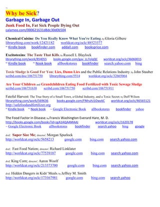 ~ Why be Sick? 
Garbage In, Garbage Out 
Junk Food In, Fat Sick People Dying Out 
calameo.com/000621631d8dc30d0b504 
Chemical Cuisine: Do You Really Know What You're Eating; by Gloria Gilbere 
librarything.com/work/12421182 worldcat.org/oclc/48523377 
~ Kindle book bookfinder.com addall.com booksprice.com 
Excitotoxins: The Taste That Kills; by Russell L Blaylock 
librarything.com/work/854055 books.google.com/gav_LL7olqQC worldcat.org/oclc/36060015 
~ Kindle book ~ Nook book allbookstores bookfinder search.yahoo.com bing 
Toxic Sludge is Good For You: Lies, Damn Lies and the Public Relations Industry; by John Stauber scribd.com/doc/106751750 librarything.com/5514 worldcat.org/oclc/32665064 
Are Your Children and Grandchildren Eating Food Fertilized with Toxic Sewage Sludge scribd.com/106751638 scribd.com/106751750 scribd.com/106751911 
Fateful Harvest: The True Story of a Small Town, a Global Industry, and a Toxic Secret; by Duff Wilson 
librarything.com/work/569636 books.google.com/FMruhJ1OwvkC worldcat.org/oclc/46565121 
http://safefoodandfertilizer.org 
~ Kindle book ~ Nook book ~ Google Electronic Book allbookstores bookfinder yahoo 
The Food Factor in Disease; by Francis Washington Everard Hare, M. D. http://books.google.com/books?id=zgA1AQAAMAAJ worldcat.org/oclc/1620178 ~ Google Electronic Book allbookstores bookfinder search.yahoo bing google 
dvd: Super Size Me; director: Morgan Spurlock 
http://worldcat.org/oclc/5658213 google.com bing.com search.yahoo.com 
dvd: Fast Food Nation; director: Richard Linklater 
http://worldcat.org/oclc/77539187 google.com bing.com search.yahoo.com 
dvd: King Corn; director: Aaron Woolf 
http://worldcat.org/oclc/213373700 google.com bing.com search.yahoo.com 
dvd: Hidden Dangers in Kids' Meals; by Jeffrey M. Smith 
http://worldcat.org/oclc/173167981 google.com bing.com search.yahoo 
 