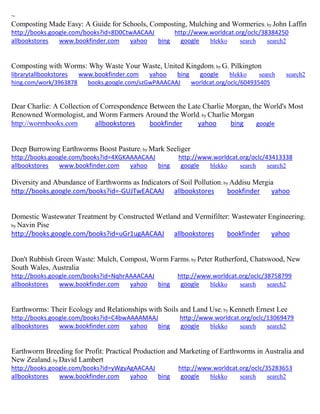 ~ 
Composting Made Easy: A Guide for Schools, Composting, Mulching and Wormeries; by John Laffin http://books.google.com/books?id=8D0CtwAACAAJ http://www.worldcat.org/oclc/38384250 allbookstores www.bookfinder.com yahoo bing google blekko search search2 
Composting with Worms: Why Waste Your Waste, United Kingdom; by G. Pilkington librarytallbookstores www.bookfinder.com yahoo bing google blekko search search2 
hing.com/work/3963878 books.google.com/szGwPAAACAAJ worldcat.org/oclc/604935405 
Dear Charlie: A Collection of Correspondence Between the Late Charlie Morgan, the World's Most Renowned Wormologist, and Worm Farmers Around the World; by Charlie Morgan http://wormbooks.com allbookstores bookfinder yahoo bing google 
Deep Burrowing Earthworms Boost Pasture; by Mark Seeliger http://books.google.com/books?id=4XGKAAAACAAJ http://www.worldcat.org/oclc/43413338 allbookstores www.bookfinder.com yahoo bing google blekko search search2 
Diversity and Abundance of Earthworms as Indicators of Soil Pollution; by Addisu Mergia http://books.google.com/books?id=-GUJTwEACAAJ allbookstores bookfinder yahoo 
Domestic Wastewater Treatment by Constructed Wetland and Vermifilter: Wastewater Engineering; by Navin Pise 
http://books.google.com/books?id=uGr1ugAACAAJ allbookstores bookfinder yahoo 
Don't Rubbish Green Waste: Mulch, Compost, Worm Farms; by Peter Rutherford, Chatswood, New South Wales, Australia http://books.google.com/books?id=NqhrAAAACAAJ http://www.worldcat.org/oclc/38758799 allbookstores www.bookfinder.com yahoo bing google blekko search search2 
Earthworms: Their Ecology and Relationships with Soils and Land Use; by Kenneth Ernest Lee http://books.google.com/books?id=C4bwAAAAMAAJ http://www.worldcat.org/oclc/13069479 allbookstores www.bookfinder.com yahoo bing google blekko search search2 
Earthworm Breeding for Profit: Practical Production and Marketing of Earthworms in Australia and New Zealand; by David Lambert http://books.google.com/books?id=yWgyAgAACAAJ http://www.worldcat.org/oclc/35283653 allbookstores www.bookfinder.com yahoo bing google blekko search search2 
 