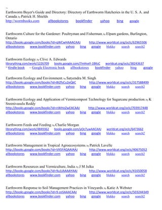 ~ 
Earthworm Buyer's Guide and Directory: Directory of Earthworm Hatcheries in the U. S. A. and Canada; by Patrick H. Shields http://wormbooks.com allbookstores bookfinder yahoo bing google 
Earthworm Culture for the Gardener: Poultryman and Fisherman; by Elpam gardens, Burlington, Ontario http://books.google.com/books?id=qWCwHAAACAAJ http://www.worldcat.org/oclc/62965506 allbookstores www.bookfinder.com yahoo bing google blekko search search2 
Earthworm Ecology; by Clive A. Edwards 
librarything.com/work/1226709 books.google.com/7mHvxY-1BKsC worldcat.org/oclc/38243637 
~ Kindle book ~ Google Electronic book allbookstores bookfinder yahoo bing google 
Earthworm Ecology and Environment; by Satyendra M. Singh 
http://books.google.com/books?id=8tZfsCu2eQkC http://www.worldcat.org/oclc/317588499 
allbookstores www.bookfinder.com yahoo bing google blekko search search2 
Earthworm Ecology and Application of Vermicompost Technology for Sugarcane production; by K Sreenivasulu Reddy http://books.google.com/books?id=nWHoZwEACAAJ http://www.worldcat.org/oclc/703917448 allbookstores www.bookfinder.com yahoo bing google blekko search search2 
Earthworm Feeds and Feeding; by Charlie Morgan librarything.com/work/4849362 books.google.com/yOc7uwAACAAJ worldcat.org/oclc/6473662 
allbookstores www.bookfinder.com yahoo bing google blekko search search2 
Earthworm Management in Tropical Agroecosystems; by Patrick Lavelle http://books.google.com/books?id=VX5FAQAAIAAJ http://www.worldcat.org/oclc/40675052 allbookstores www.bookfinder.com yahoo bing google blekko search search2 
Earthworm Resources and Vermiculture, India; by J M Julka http://books.google.com/books?id=9u1JAAAAYAAJ http://www.worldcat.org/oclc/41650058 allbookstores www.bookfinder.com yahoo bing google blekko search search2 
Earthworm Response to Soil Management Practices in Vineyards; by Katie A Webster http://books.google.com/books?id=9-zoSAAACAAJ http://www.worldcat.org/oclc/503244349 allbookstores www.bookfinder.com yahoo bing google blekko search search2 
 
