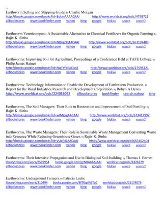 ~ 
Earthworm Selling and Shipping Guide; by Charlie Morgan http://books.google.com/books?id=8ukmAAAACAAJ http://www.worldcat.org/oclc/4769721 allbookstores www.bookfinder.com yahoo bing google blekko search search2 
Earthworm Vermicompost: A Sustainable Alternative to Chemical Fertilizers for Organic Farming; by Rajiv K. Sinha http://books.google.com/books?id=NQ6gcQAACAAJ http://www.worldcat.org/oclc/663102403 allbookstores www.bookfinder.com yahoo bing google blekko search search2 
Earthworms: Improving Soil for Agriculture, Proceedings of a Conference Held at TAFE College; by Philip James Haines http://books.google.com/books?id=NwFrYgEACAAJ http://www.worldcat.org/oclc/27595221 allbookstores www.bookfinder.com yahoo bing google blekko search search2 
Earthworms: Technology Information to Enable the Development of Earthworm Production, a Report for the Rural Industries Research and Development Corporation; by Robyn A Dynes http://www.worldcat.org/oclc/224036092 allbookstores bookfinder search.yahoo bing 
Earthworms, The Soil Managers: Their Role in Restoration and Improvement of Soil Fertility; by Rajiv K. Sinha http://books.google.com/books?id=wIMgkgAACAAJ http://www.worldcat.org/oclc/673417997 allbookstores www.bookfinder.com yahoo bing google blekko search search2 
Earthworms, The Waste Managers: Their Role in Sustainable Waste Management Converting Waste into Resource While Reducing Greenhouse Gases; by Rajiv K. Sinha http://books.google.com/books?id=VUafcQAACAAJ http://www.worldcat.org/oclc/663102404 allbookstores www.bookfinder.com yahoo bing google blekko search search2 
Earthworms: Their Intensive Propagation and Use in Biological Soil-building; by Thomas J. Barrett librarything.com/work/8595954 books.google.com/grNBAAAAIAAJ worldcat.org/oclc/1826279 
allbookstores www.bookfinder.com yahoo bing google blekko search search2 
Earthworms: Underground Farmers; by Patricia Laube librarything.com/work/310494 books.google.com/8fTfbpIN6ToC worldcat.org/oclc/31174079 
allbookstores www.bookfinder.com yahoo bing google blekko search search2 
 