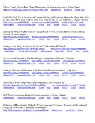 ~ 
Pitting Friends Against Foes: Weed Management by Vermicomposting; by Astha Thakur 
http://books.google.com/books?id=pq_llwEACAAJ google.com bing.com yahoo.com 
Profitable Earth Worm Farming: A Complete Raising and Marketing Manual for Those Who Want to Raise Their Own Bait, or Those Who Want to Raise Bait for Fun and Profit; by Charlie Morgan librarything.com/work/8539906 books.google.com/4VLsQgAACAAJ worldcat.org/oclc/8710868 
allbookstores www.bookfinder.com yahoo bing google blekko search search2 
Raising the African Nightcrawler or Tropical Giant Worm: A Complete Production and Sales Manual; by Charlie Morgan librarything.com/work/8595978 books.google.com/cKlfNQAACAAJ worldcat.org/oclc/3343215 
allbookstores www.bookfinder.com yahoo bing google blekko search search2 
Raising Composting Earthworms for Fun and Profit; by Daniel C Merrill http://books.google.com/books?id=Yh26a_Th6scC http://www.worldcat.org/oclc/748328186 ~ Kindle book ~ Google Electronic book allbookstores bookfinder yahoo bing google 
Recycle with Earthworms: The Red Wiggler Connection; by Shelley C. Grossman librarything.com/work/9345776 books.google.com/635wPQAACAAJ worldcat.org/oclc/38889546 
allbookstores www.bookfinder.com yahoo bing google blekko search search2 
Raising Fishworms with Rabbits: A Profitable Combination; by Howard Lucky Mays librarything.com/work/1486785 books.google.com/5UiKPQAACAAJ worldcat.org/oclc/8734203 
allbookstores www.bookfinder.com yahoo bing google blekko search search2 
Recycling of Horse Manure by Vermicomposting; by Lai-yee Joyce Ng http://books.google.com/books?id=BzQAywAACAAJ http://www.worldcat.org/oclc/51348900 allbookstores www.bookfinder.com yahoo bing google blekko search search2 
Red Worm Composting: Guide to Vermicomposting; by Bentley Christie allbookstores www.bookfinder.com yahoo bing google blekko search search2 
Reduction of Heavy Metals Sludge by Vermicomposting Technique: Treatment of the Industrial Sludge by Earthworms; by Shaymaa Ahmed Hamdi http://books.google.com/books?id=4xqlpwAACAAJ allbookstores bookfinder yahoo 
 