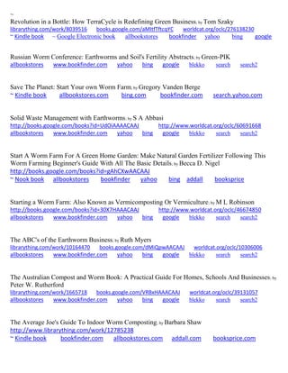 ~ Revolution in a Bottle: How TerraCycle is Redefining Green Business; by Tom Szaky librarything.com/work/8039516 books.google.com/aMItfTftcqYC worldcat.org/oclc/276138230 ~ Kindle book ~ Google Electronic book allbookstores bookfinder yahoo bing google 
Russian Worm Conference: Earthworms and Soil's Fertility Abstracts; by Green-PIK allbookstores www.bookfinder.com yahoo bing google blekko search search2 
Save The Planet: Start Your own Worm Farm; by Gregory Vanden Berge ~ Kindle book allbookstores.com bing.com bookfinder.com search.yahoo.com 
Solid Waste Management with Earthworms; by S A Abbasi http://books.google.com/books?id=UdOiAAAACAAJ http://www.worldcat.org/oclc/60691668 allbookstores www.bookfinder.com yahoo bing google blekko search search2 
Start A Worm Farm For A Green Home Garden: Make Natural Garden Fertilizer Following This Worm Farming Beginner's Guide With All The Basic Details; by Becca D. Nigel http://books.google.com/books?id=gAhCXwAACAAJ ~ Nook book allbookstores bookfinder yahoo bing addall booksprice 
Starting a Worm Farm: Also Known as Vermicomposting Or Vermiculture; by M L Robinson http://books.google.com/books?id=30X7HAAACAAJ http://www.worldcat.org/oclc/46674850 allbookstores www.bookfinder.com yahoo bing google blekko search search2 
The ABC's of the Earthworm Business; by Ruth Myers librarything.com/work/10164470 books.google.com/dMiQpwAACAAJ worldcat.org/oclc/10306006 
allbookstores www.bookfinder.com yahoo bing google blekko search search2 
The Australian Compost and Worm Book: A Practical Guide For Homes, Schools And Businesses; by Peter W. Rutherford librarything.com/work/1665718 books.google.com/VRBxHAAACAAJ worldcat.org/oclc/39131057 
allbookstores www.bookfinder.com yahoo bing google blekko search search2 
The Average Joe's Guide To Indoor Worm Composting; by Barbara Shaw http://www.librarything.com/work/12785238 ~ Kindle book bookfinder.com allbookstores.com addall.com booksprice.com 
 