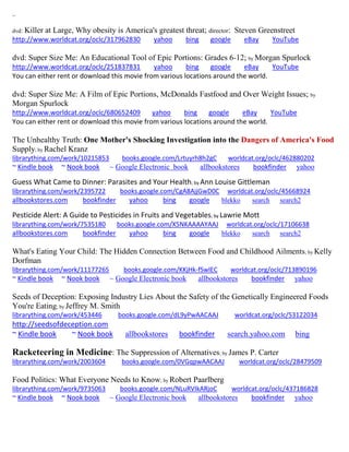 ~ 
dvd: Killer at Large, Why obesity is America's greatest threat; director: Steven Greenstreet 
http://www.worldcat.org/oclc/317962830 yahoo bing google eBay YouTube 
dvd: Super Size Me: An Educational Tool of Epic Portions: Grades 6-12; by Morgan Spurlock http://www.worldcat.org/oclc/251837831 yahoo bing google eBay YouTube 
You can either rent or download this movie from various locations around the world. 
dvd: Super Size Me: A Film of Epic Portions, McDonalds Fastfood and Over Weight Issues; by Morgan Spurlock http://www.worldcat.org/oclc/680652409 yahoo bing google eBay YouTube 
You can either rent or download this movie from various locations around the world. 
The Unhealthy Truth: One Mother's Shocking Investigation into the Dangers of America's Food Supply; by Rachel Kranz librarything.com/work/10215853 books.google.com/Lrtuyrh8h2gC worldcat.org/oclc/462880202 ~ Kindle book ~ Nook book ~ Google Electronic book allbookstores bookfinder yahoo 
Guess What Came to Dinner: Parasites and Your Health; by Ann Louise Gittleman librarything.com/work/2395722 books.google.com/CgA8AjjGwD0C worldcat.org/oclc/45668924 allbookstores.com bookfinder yahoo bing google blekko search search2 
Pesticide Alert: A Guide to Pesticides in Fruits and Vegetables; by Lawrie Mott librarything.com/work/7535180 books.google.com/X5NKAAAAYAAJ worldcat.org/oclc/17106638 
allbookstores.com bookfinder yahoo bing google blekko search search2 
What's Eating Your Child: The Hidden Connection Between Food and Childhood Ailments; by Kelly Dorfman librarything.com/work/11177265 books.google.com/KKjHk-fSwlEC worldcat.org/oclc/713890196 
~ Kindle book ~ Nook book ~ Google Electronic book allbookstores bookfinder yahoo 
Seeds of Deception: Exposing Industry Lies About the Safety of the Genetically Engineered Foods You're Eating; by Jeffrey M. Smith 
librarything.com/work/453446 books.google.com/dL9yPwAACAAJ worldcat.org/oclc/53122034 
http://seedsofdeception.com 
~ Kindle book ~ Nook book allbookstores bookfinder search.yahoo.com bing 
Racketeering in Medicine: The Suppression of Alternatives; by James P. Carter librarything.com/work/2003604 books.google.com/0VGqpwAACAAJ worldcat.org/oclc/28479509 
Food Politics: What Everyone Needs to Know; by Robert Paarlberg librarything.com/work/9735063 books.google.com/NLuRVIkARjoC worldcat.org/oclc/437186828 ~ Kindle book ~ Nook book ~ Google Electronic book allbookstores bookfinder yahoo 
 