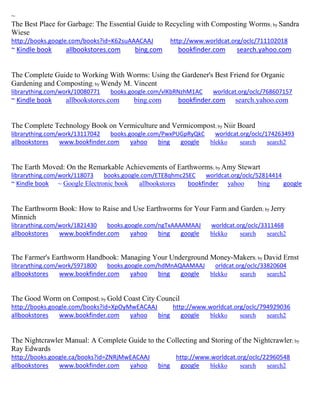 ~ 
The Best Place for Garbage: The Essential Guide to Recycling with Composting Worms; by Sandra Wiese http://books.google.com/books?id=K62suAAACAAJ http://www.worldcat.org/oclc/711102018 ~ Kindle book allbookstores.com bing.com bookfinder.com search.yahoo.com 
The Complete Guide to Working With Worms: Using the Gardener's Best Friend for Organic Gardening and Composting; by Wendy M. Vincent librarything.com/work/10080771 books.google.com/vlKbRNzhM1AC worldcat.org/oclc/768607157 ~ Kindle book allbookstores.com bing.com bookfinder.com search.yahoo.com 
The Complete Technology Book on Vermiculture and Vermicompost; by Niir Board librarything.com/work/13117042 books.google.com/PwxPUGpRyQkC worldcat.org/oclc/174263493 
allbookstores www.bookfinder.com yahoo bing google blekko search search2 
The Earth Moved: On the Remarkable Achievements of Earthworms; by Amy Stewart librarything.com/work/118073 books.google.com/ETE8qhmc2SEC worldcat.org/oclc/52814414 ~ Kindle book ~ Google Electronic book allbookstores bookfinder yahoo bing google 
The Earthworm Book: How to Raise and Use Earthworms for Your Farm and Garden; by Jerry Minnich librarything.com/work/1821430 books.google.com/ngTxAAAAMAAJ worldcat.org/oclc/3311468 
allbookstores www.bookfinder.com yahoo bing google blekko search search2 
The Farmer's Earthworm Handbook: Managing Your Underground Money-Makers; by David Ernst librarything.com/work/5971800 books.google.com/hdMnAQAAMAAJ orldcat.org/oclc/33820604 
allbookstores www.bookfinder.com yahoo bing google blekko search search2 
The Good Worm on Compost; by Gold Coast City Council http://books.google.com/books?id=XpOyMwEACAAJ http://www.worldcat.org/oclc/794929036 allbookstores www.bookfinder.com yahoo bing google blekko search search2 
The Nightcrawler Manual: A Complete Guide to the Collecting and Storing of the Nightcrawler; by Ray Edwards 
http://books.google.ca/books?id=ZNRjMwEACAAJ http://www.worldcat.org/oclc/22960548 
allbookstores www.bookfinder.com yahoo bing google blekko search search2 
 