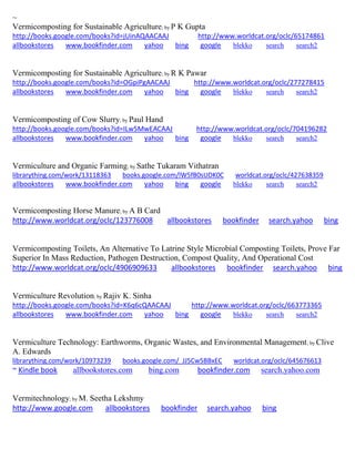 ~ Vermicomposting for Sustainable Agriculture; by P K Gupta http://books.google.com/books?id=jUinAQAACAAJ http://www.worldcat.org/oclc/65174861 allbookstores www.bookfinder.com yahoo bing google blekko search search2 
Vermicomposting for Sustainable Agriculture; by R K Pawar http://books.google.com/books?id=OGpiPgAACAAJ http://www.worldcat.org/oclc/277278415 allbookstores www.bookfinder.com yahoo bing google blekko search search2 
Vermicomposting of Cow Slurry; by Paul Hand http://books.google.com/books?id=ILw5MwEACAAJ http://www.worldcat.org/oclc/704196282 allbookstores www.bookfinder.com yahoo bing google blekko search search2 
Vermiculture and Organic Farming; by Sathe Tukaram Vithatran librarything.com/work/13118363 books.google.com/lW5fB0sUDK0C worldcat.org/oclc/427638359 
allbookstores www.bookfinder.com yahoo bing google blekko search search2 
Vermicomposting Horse Manure; by A B Card http://www.worldcat.org/oclc/123776008 allbookstores bookfinder search.yahoo bing 
Vermicomposting Toilets, An Alternative To Latrine Style Microbial Composting Toilets, Prove Far Superior In Mass Reduction, Pathogen Destruction, Compost Quality, And Operational Cost http://www.worldcat.org/oclc/4906909633 allbookstores bookfinder search.yahoo bing 
Vermiculture Revolution; by Rajiv K. Sinha http://books.google.com/books?id=K6q6cQAACAAJ http://www.worldcat.org/oclc/663773365 allbookstores www.bookfinder.com yahoo bing google blekko search search2 
Vermiculture Technology: Earthworms, Organic Wastes, and Environmental Management; by Clive A. Edwards librarything.com/work/10973239 books.google.com/_JJ5Cw5BBxEC worldcat.org/oclc/645676613 ~ Kindle book allbookstores.com bing.com bookfinder.com search.yahoo.com 
Vermitechnology; by M. Seetha Lekshmy 
http://www.google.com allbookstores bookfinder search.yahoo bing 
 