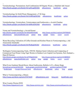 ~ Vermitechnology: Permutations And Combinations Of Organic Waste; by Abdullah Adil Ansari http://books.google.com/books?id=LpD1ugAACAAJ allbookstores bookfinder yahoo 
Vermitechnology for Solid Waste Management; by V K Garg http://books.google.com/books?id=EmM5LgEACAAJ allbookstores bookfinder yahoo 
Vermitechnology, Vermiculture, Vermicompost and Earthworms; by Avnish Chauhan http://books.google.com/books?id=4oRkLwEACAAJ allbookstores bookfinder yahoo 
Verms and Vermitechnology; by Arvind Kumar http://books.google.com/books?id=ODwS49rFHeMC http://www.worldcat.org/oclc/297506435 allbookstores www.bookfinder.com yahoo bing google blekko search search2 
Waste Recycling: Utilization of Coffee Grounds and Kitchen Waste in Vermicomposting; by Adi Ainurzaman Jamaludin 
http://books.google.com/books?id=PExBLgEACAAJ allbookstores bookfinder yahoo 
Wellington Vermicomposting Trials, 1995/96: Medium Scale Collection and Composting of Commercial Food Waste Using Tiger Worms in Outdoor Low Capital Cost Systems, New Zealand; by Dana R Peterson http://books.google.com/books?id=qYYPMgAACAAJ http://www.worldcat.org/oclc/153809023 allbookstores www.bookfinder.com yahoo bing google blekko search search2 
What Every Gardener Should Know About Earthworms, Bulletin A-21; by Henry Hopp librarything.com/work/5011585 books.google.com/GrX12L3vfmgC worldcat.org/oclc/777949 ~ Kindle book ~ Google Electronic book allbookstores bookfinder yahoo bing google 
What is Vermicomposting; by Illinois http://www.worldcat.org/oclc/57671629 allbookstores.com bing.com bookfinder.com 
Wine Country Worms DVD http://www.happydranch.com http://www.vermico.com http://www.sonomavalleyworms.com 
 