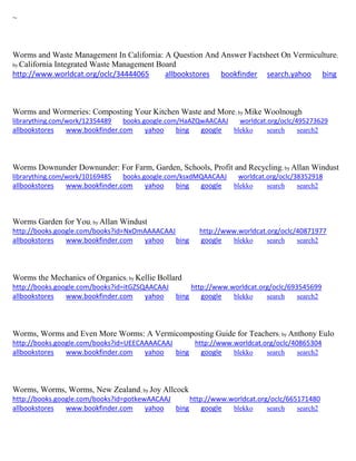 ~ 
Worms and Waste Management In California: A Question And Answer Factsheet On Vermiculture; by California Integrated Waste Management Board http://www.worldcat.org/oclc/34444065 allbookstores bookfinder search.yahoo bing 
Worms and Wormeries: Composting Your Kitchen Waste and More; by Mike Woolnough librarything.com/work/12354489 books.google.com/HaAZQwAACAAJ worldcat.org/oclc/495273629 
allbookstores www.bookfinder.com yahoo bing google blekko search search2 
Worms Downunder Downunder: For Farm, Garden, Schools, Profit and Recycling; by Allan Windust librarything.com/work/10169485 books.google.com/ksxdMQAACAAJ worldcat.org/oclc/38352918 
allbookstores www.bookfinder.com yahoo bing google blekko search search2 
Worms Garden for You; by Allan Windust http://books.google.com/books?id=NxOmAAAACAAJ http://www.worldcat.org/oclc/40871977 allbookstores www.bookfinder.com yahoo bing google blekko search search2 
Worms the Mechanics of Organics; by Kellie Bollard http://books.google.com/books?id=itGZSQAACAAJ http://www.worldcat.org/oclc/693545699 allbookstores www.bookfinder.com yahoo bing google blekko search search2 
Worms, Worms and Even More Worms: A Vermicomposting Guide for Teachers; by Anthony Eulo http://books.google.com/books?id=UEECAAAACAAJ http://www.worldcat.org/oclc/40865304 allbookstores www.bookfinder.com yahoo bing google blekko search search2 
Worms, Worms, Worms, New Zealand; by Joy Allcock http://books.google.com/books?id=potkewAACAAJ http://www.worldcat.org/oclc/665171480 
allbookstores www.bookfinder.com yahoo bing google blekko search search2 
 