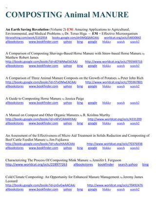 ~ 
COMPOSTING Animal MANURE 
An Earth Saving Revolution (Volume 2) EM: Amazing Applications to Agricultural, Environmental, and Medical Problems; by Dr. Teruo Higa ~ EM = Effective Microorganism librarything.com/work/5162954 books.google.com/drOMQQAACAAJ worldcat.org/oclc/54830842 
allbookstores www.bookfinder.com yahoo bing google blekko search search2 
A Comparison of Composting Shavings-Based Horse Manure with Straw-based Horse Manure; by Matthew Robert James http://books.google.com/books?id=dCFWMwEACAAJ http://www.worldcat.org/oclc/795949716 
allbookstores www.bookfinder.com yahoo bing google blekko search search2 
A Comparison of Three Animal Manure Composts on the Growth of Potatoes; by Peter John Rich http://books.google.com/books?id=STxOMwEACAAJ http://www.worldcat.org/oclc/795967801 allbookstores www.bookfinder.com yahoo bing google blekko search search2 
A Guide to Composting Horse Manure; by Jessica Paige allbookstores www.bookfinder.com yahoo bing google blekko search search2 
A Manual on Compost and Other Organic Manures; by R. Krishna Murthy http://books.google.com/books?id=vWVCAAAAYAAJ http://www.worldcat.org/oclc/4331209 allbookstores www.bookfinder.com yahoo bing google blekko search search2 
An Assessment of the Effectiveness of Micro Aid Treatment in Solids Reduction and Composting of Beef Cattle Feedlot Manure; by Jim Fujikawa http://books.google.com/books?id=vAccHAAACAAJ http://www.worldcat.org/oclc/70376938 allbookstores www.bookfinder.com yahoo bing google blekko search search2 
Characterizing The Process Of Composting Mink Manure; by Jennifer L Ferguson http://www.worldcat.org/oclc/228977263 allbookstores bookfinder search.yahoo bing 
Cold Climate Composting: An Opportunity for Enhanced Manure Management; by Jeremy James Leonard http://books.google.com/books?id=jnGvGwAACAAJ http://www.worldcat.org/oclc/70492476 allbookstores www.bookfinder.com yahoo bing google blekko search search2 
 