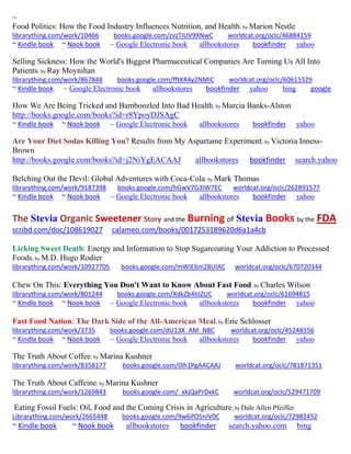 ~ 
Food Politics: How the Food Industry Influences Nutrition, and Health; by Marion Nestle librarything.com/work/10466 books.google.com/zvzTIUV9XNwC worldcat.org/oclc/46884159 ~ Kindle book ~ Nook book ~ Google Electronic book allbookstores bookfinder yahoo 
Selling Sickness: How the World's Biggest Pharmaceutical Companies Are Turning Us All Into Patients; by Ray Moynihan librarything.com/work/867848 books.google.com/fftKR4y2NMIC worldcat.org/oclc/60615329 ~ Kindle book ~ Google Electronic book allbookstores bookfinder yahoo bing google 
How We Are Being Tricked and Bamboozled Into Bad Health; by Marcia Banks-Alston http://books.google.com/books?id=r8YpoyDJSAgC 
~ Kindle book ~ Nook book ~ Google Electronic book allbookstores bookfinder yahoo 
Are Your Diet Sodas Killing You? Results from My Aspartame Experiment; by Victoria Inness- Brown http://books.google.com/books?id=j2NiYgEACAAJ allbookstores bookfinder search.yahoo 
Belching Out the Devil: Global Adventures with Coca-Cola; by Mark Thomas librarything.com/work/9187398 books.google.com/hGwV7G3IW7EC worldcat.org/oclc/262891577 
~ Kindle book ~ Nook book ~ Google Electronic book allbookstores bookfinder yahoo 
The Stevia Organic Sweetener Story and the Burning of Stevia Books by the FDA scribd.com/doc/108619027 calameo.com/books/0017253189620d6a1a4cb 
Licking Sweet Death: Energy and Information to Stop Sugarcoating Your Addiction to Processed Foods; by M.D. Hugo Rodier librarything.com/work/10927705 books.google.com/mWIE6m28UlAC worldcat.org/oclc/670720344 
Chew On This: Everything You Don't Want to Know About Fast Food; by Charles Wilson librarything.com/work/801244 books.google.com/XdkZb4tiIZUC worldcat.org/oclc/61694815 
~ Kindle book ~ Nook book ~ Google Electronic book allbookstores bookfinder yahoo 
Fast Food Nation: The Dark Side of the All-American Meal; by Eric Schlosser librarything.com/work/3735 books.google.com/dU13X_AM_N8C worldcat.org/oclc/45248356 
~ Kindle book ~ Nook book ~ Google Electronic book allbookstores bookfinder yahoo 
The Truth About Coffee; by Marina Kushner 
librarything.com/work/8358177 books.google.com/0lh1PgAACAAJ worldcat.org/oclc/781871351 
The Truth About Caffeine; by Marina Kushner 
librarything.com/work/1269843 books.google.com/_xkjQaPrDxkC worldcat.org/oclc/529471709 
Eating Fossil Fuels: Oil, Food and the Coming Crisis in Agriculture; by Dale Allen Pfeiffer 
Librarything.com/work/2665448 books.google.com/9w6ifO5nIV0C worldcat.org/oclc/72982452 
~ Kindle book ~ Nook book allbookstores bookfinder search.yahoo.com bing 
 