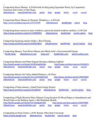 ~ Composting Horse Manure: A Field Guide for Recycling Equestrian Waste, by Cooperative Extension and County of San Diego allbookstores www.bookfinder.com yahoo bing google blekko search search2 
Composting Horse Manure in Dynamic Windrows; by A B Card http://www.worldcat.org/oclc/123775199 allbookstores bookfinder yahoo bing 
Composting horse manure in static windrows, passively aerated windrow method; by A B Card http://www.worldcat.org/oclc/123899091 allbookstores bookfinder search.yahoo bing 
Composting liquid pig manure folder; by Ron Fleming http://www.worldcat.org/oclc/629033812 allbookstores bookfinder search.yahoo bing 
Composting Manure: Turn Horse Manure into Black Gold; by Environmental Equine ~ Kindle book allbookstores.com bing.com bookfinder.com search.yahoo.com 
Composting Manure and Other Organic Residues; Bahman Eghball http://books.google.com/books?id=8V3ctgAACAAJ http://www.worldcat.org/oclc/41268311 allbookstores www.bookfinder.com yahoo bing google blekko search search2 
Composting Manure for Value-Added Products; by JG Press http://books.google.com/books?id=ymDUPQAACAAJ http://www.worldcat.org/oclc/49918878 allbookstores www.bookfinder.com yahoo bing google blekko search search2 
Composting of farm manure; by Small Farm Energy Project http://www.worldcat.org/oclc/25146410 allbookstores bookfinder search.yahoo bing 
Composting of High Moisture Dairy Manure Using Sawdust Or Mixed Paper as Amendments and Wood Chips as the Bulking Agent; by Md Shahjahan Mollah http://books.google.com/books?id=r9yQtgAACAAJ http://www.worldcat.org/oclc/156679489 allbookstores www.bookfinder.com yahoo bing google blekko search search2 
Composting on Horse Farms; by H.M. Keener, Ohio State University https://www.google.com allbookstores bookfinder search.yahoo bing 
 