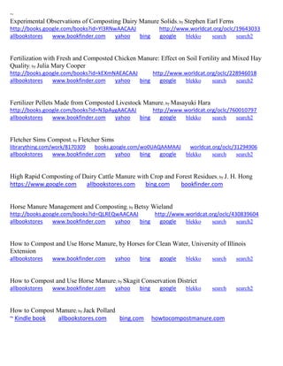 ~ Experimental Observations of Composting Dairy Manure Solids; by Stephen Earl Ferns http://books.google.com/books?id=Yl3RNwAACAAJ http://www.worldcat.org/oclc/19643033 allbookstores www.bookfinder.com yahoo bing google blekko search search2 
Fertilization with Fresh and Composted Chicken Manure: Effect on Soil Fertility and Mixed Hay Quality; by Julia Mary Cooper http://books.google.com/books?id=kEXmNAEACAAJ http://www.worldcat.org/oclc/228946018 allbookstores www.bookfinder.com yahoo bing google blekko search search2 
Fertilizer Pellets Made from Composted Livestock Manure; by Masayuki Hara http://books.google.com/books?id=N3pAygAACAAJ http://www.worldcat.org/oclc/760010797 allbookstores www.bookfinder.com yahoo bing google blekko search search2 
Fletcher Sims Compost; by Fletcher Sims librarything.com/work/8170309 books.google.com/wo0UAQAAMAAJ worldcat.org/oclc/31294906 
allbookstores www.bookfinder.com yahoo bing google blekko search search2 
High Rapid Composting of Dairy Cattle Manure with Crop and Forest Residues; by J. H. Hong https://www.google.com allbookstores.com bing.com bookfinder.com 
Horse Manure Management and Composting; by Betsy Wieland http://books.google.com/books?id=QLREQwAACAAJ http://www.worldcat.org/oclc/430839604 allbookstores www.bookfinder.com yahoo bing google blekko search search2 
How to Compost and Use Horse Manure, by Horses for Clean Water, University of Illinois Extension allbookstores www.bookfinder.com yahoo bing google blekko search search2 
How to Compost and Use Horse Manure; by Skagit Conservation District allbookstores www.bookfinder.com yahoo bing google blekko search search2 
How to Compost Manure; by Jack Pollard ~ Kindle book allbookstores.com bing.com howtocompostmanure.com 
 